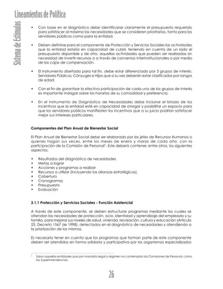 SistemadeEstímulosLineamientosdePolítica
26
• Con base en el diagnóstico debe identificarse claramente el presupuesto requerido
para satisfacer al máximo las necesidades que se consideren prioritarias, tanto para los
servidores públicos como para la entidad.
• Deben definirse para el componente de Protección y Servicios Sociales las actividades
que la entidad estaría en capacidad de cubrir, teniendo en cuenta de un lado el
presupuesto disponible y de otro, aquellas actividades que pueden ser realizadas sin
necesidad de invertir recursos o a través de convenios interinstitucionales o por medio
de las cajas de compensación.
• El instrumento diseñado para tal fin, debe estar diferenciado por 3 grupos de interés:
Servidores Públicos; Cónyuges e Hijos que a su vez deberán estar clasificados por rangos
de edad.
• Con el fin de garantizar la efectiva participación de cada uno de los grupos de interés
es importante indagar sobre los horarios de su comodidad y preferencia.
• En el instrumento de Diagnóstico de Necesidades debe incluirse el listado de los
incentivos que la entidad esté en capacidad de otorgar y posibilitar un espacio para
que los servidores públicos manifiesten los incentivos que a su juicio podrían satisfacer
mejor sus intereses particulares.
Componentes del Plan Anual de Bienestar Social
El Plan Anual de Bienestar Social debe ser elaborado por los jefes de Recursos Humanos o
quienes hagan sus veces, entre los meses de enero y marzo de cada año, con la
participación de la Comisión de Personal7
. Este deberá contener, entre otros, los siguientes
aspectos:
• Resultados del diagnóstico de necesidades
• Metas a lograr
• Acciones y programas a realizar
• Recursos a utilizar (incluyendo las alianzas estratégicas).
• Cobertura
• Cronogramas
• Presupuesto
• Evaluación
3.1.1 Protección y Servicios Sociales - Función Asistencial
A través de este componente, se deben estructurar programas mediante los cuales se
atiendan las necesidades de protección, ocio, identidad y aprendizaje del empleado y su
familia, para mejorar sus niveles de salud, vivienda, recreación, cultura y educación (Artículo
23, Decreto 1567 de 1998), detectados en el diagnóstico de necesidades y atendiendo a
la priorización de los mismos.
Es necesario tener en cuenta que los programas que forman parte de este componente
deben ser atendidos en forma solidaria y participativa por los organismos especializados
7
Salvo aquellas entidades que por mandato legal o régimen no contemplan las Comisiones de Personal, como
las Superintendencias.
 