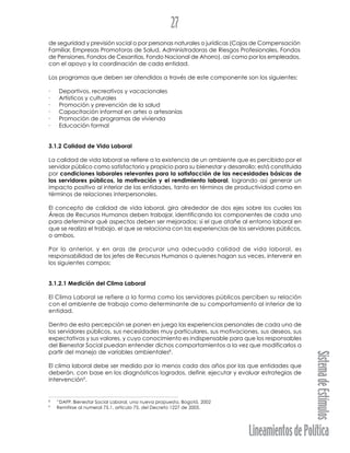 LineamientosdePolítica
SistemadeEstímulos
27
de seguridad y previsión social o por personas naturales o jurídicas (Cajas de Compensación
Familiar, Empresas Promotoras de Salud, Administradoras de Riesgos Profesionales, Fondos
de Pensiones, Fondos de Cesantías, Fondo Nacional de Ahorro), así como por los empleados,
con el apoyo y la coordinación de cada entidad.
Los programas que deben ser atendidos a través de este componente son los siguientes:
· Deportivos, recreativos y vacacionales
· Artísticos y culturales
· Promoción y prevención de la salud
· Capacitación informal en artes o artesanías
· Promoción de programas de vivienda
· Educación formal
3.1.2 Calidad de Vida Laboral
La calidad de vida laboral se refiere a la existencia de un ambiente que es percibido por el
servidor público como satisfactorio y propicio para su bienestar y desarrollo; está constituida
por condiciones laborales relevantes para la satisfacción de las necesidades básicas de
los servidores públicos, la motivación y el rendimiento laboral, logrando así generar un
impacto positivo al interior de las entidades, tanto en términos de productividad como en
términos de relaciones interpersonales.
El concepto de calidad de vida laboral, gira alrededor de dos ejes sobre los cuales las
Áreas de Recursos Humanos deben trabajar, identificando los componentes de cada uno
para determinar qué aspectos deben ser mejorados: si el que atañe al entorno laboral en
que se realiza el trabajo, el que se relaciona con las experiencias de los servidores públicos,
o ambos.
Por lo anterior, y en aras de procurar una adecuada calidad de vida laboral, es
responsabilidad de los jefes de Recursos Humanos o quienes hagan sus veces, intervenir en
los siguientes campos:
3.1.2.1 Medición del Clima Laboral
El Clima Laboral se refiere a la forma como los servidores públicos perciben su relación
con el ambiente de trabajo como determinante de su comportamiento al interior de la
entidad.
Dentro de esta percepción se ponen en juego las experiencias personales de cada uno de
los servidores públicos, sus necesidades muy particulares, sus motivaciones, sus deseos, sus
expectativas y sus valores, y cuyo conocimiento es indispensable para que los responsables
del Bienestar Social puedan entender dichos comportamientos a la vez que modificarlos a
partir del manejo de variables ambientales8
.
El clima laboral debe ser medido por lo menos cada dos años por las que entidades que
deberán, con base en los diagnósticos logrados, definir, ejecutar y evaluar estrategias de
intervención9
.
8
“DAFP. Bienestar Social Laboral, una nueva propuesta. Bogotá, 2002
9
Remitirse al numeral 75.1. artículo 75, del Decreto 1227 de 2005.
 