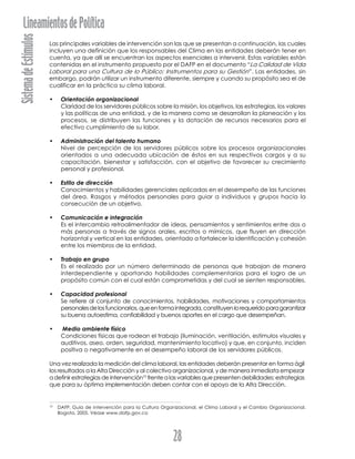 SistemadeEstímulosLineamientosdePolítica
28
Las principales variables de intervención son las que se presentan a continuación, las cuales
incluyen una definición que los responsables del Clima en las entidades deberán tener en
cuenta, ya que allí se encuentran los aspectos esenciales a intervenir. Estas variables están
contenidas en el instrumento propuesto por el DAFP en el documento “La Calidad de Vida
Laboral para una Cultura de lo Público: Instrumentos para su Gestión”. Las entidades, sin
embargo, podrán utilizar un instrumento diferente, siempre y cuando su propósito sea el de
cualificar en la práctica su clima laboral.
• Orientación organizacional
Claridad de los servidores públicos sobre la misión, los objetivos, las estrategias, los valores
y las políticas de una entidad, y de la manera como se desarrollan la planeación y los
procesos, se distribuyen las funciones y la dotación de recursos necesarios para el
efectivo cumplimiento de su labor.
• Administración del talento humano
Nivel de percepción de los servidores públicos sobre los procesos organizacionales
orientados a una adecuada ubicación de éstos en sus respectivos cargos y a su
capacitación, bienestar y satisfacción, con el objetivo de favorecer su crecimiento
personal y profesional.
• Estilo de dirección
Conocimientos y habilidades gerenciales aplicadas en el desempeño de las funciones
del área. Rasgos y métodos personales para guiar a individuos y grupos hacia la
consecución de un objetivo.
• Comunicación e integración
Es el intercambio retroalimentador de ideas, pensamientos y sentimientos entre dos o
más personas a través de signos orales, escritos o mímicos, que fluyen en dirección
horizontal y vertical en las entidades, orientado a fortalecer la identificación y cohesión
entre los miembros de la entidad.
• Trabajo en grupo
Es el realizado por un número determinado de personas que trabajan de manera
interdependiente y aportando habilidades complementarias para el logro de un
propósito común con el cual están comprometidas y del cual se sienten responsables.
• Capacidad profesional
Se refiere al conjunto de conocimientos, habilidades, motivaciones y comportamientos
personalesdelosfuncionarios,queenformaintegrada,constituyenlorequeridoparagarantizar
su buena autoestima, confiabilidad y buenos aportes en el cargo que desempeñan.
• Medio ambiente físico
Condiciones físicas que rodean el trabajo (iluminación, ventilación, estímulos visuales y
auditivos, aseo, orden, seguridad, mantenimiento locativo) y que, en conjunto, inciden
positiva o negativamente en el desempeño laboral de los servidores públicos.
Una vez realizada la medición del clima laboral, las entidades deberán presentar en forma ágil
los resultados a la Alta Dirección y al colectivo organizacional, y de manera inmediata empezar
a definir estrategias de intervención10
frente a las variables que presenten debilidades; estrategias
que para su óptima implementación deben contar con el apoyo de la Alta Dirección.
10
DAFP. Guía de intervención para la Cultura Organizacional, el Clima Laboral y el Cambio Organizacional.
Bogota, 2005. Véase www.dafp.gov.co
 