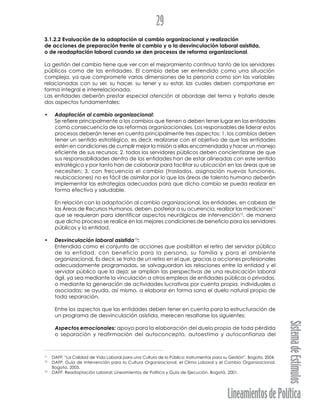 LineamientosdePolítica
SistemadeEstímulos
29
3.1.2.2 Evaluación de la adaptación al cambio organizacional y realización
de acciones de preparación frente al cambio y a la desvinculación laboral asistida,
o de readaptación laboral cuando se den procesos de reforma organizacional.
La gestión del cambio tiene que ver con el mejoramiento continuo tanto de los servidores
públicos como de las entidades. El cambio debe ser entendido como una situación
compleja, ya que compromete varias dimensiones de la persona como son las variables
relacionadas con su ser, su hacer, su tener y su estar, las cuales deben comportarse en
forma integral e interrelacionada.
Las entidades deberán prestar especial atención al abordaje del tema y tratarlo desde
dos aspectos fundamentales:
• Adaptación al cambio organizacional:
Se refiere principalmente a los cambios que tienen o deben tener lugar en las entidades
como consecuencia de las reformas organizacionales. Los responsables de liderar estos
procesos deberán tener en cuenta principalmente tres aspectos: 1. los cambios deben
tener un sentido estratégico, es decir, realizarse con el objetivo de que las entidades
estén en condiciones de cumplir mejor la misión a ellas encomendada y hacer un manejo
eficiente de sus recursos; 2. todos los servidores públicos deben concientizarse de que
sus responsabilidades dentro de las entidades han de estar alineadas con este sentido
estratégico y por tanto han de colaborar para facilitar su ubicación en las áreas que se
necesiten; 3. con frecuencia el cambio (traslados, asignación nuevas funciones,
reubicaciones) no es fácil de asimilar por lo que las áreas de talento humano deberán
implementar las estrategias adecuadas para que dicho cambio se pueda realizar en
forma efectiva y saludable.
En relación con la adaptación al cambio organizacional, las entidades, en cabeza de
las Áreas de Recursos Humanos, deben, posterior a su ocurrencia, realizar las mediciones11
que se requieran para identificar aspectos neurálgicos de intervención12
, de manera
que dicho proceso se realice en las mejores condiciones de beneficio para los servidores
públicos y la entidad.
• Desvinculación laboral asistida13
:
Entendida como el conjunto de acciones que posibilitan el retiro del servidor público
de la entidad, con beneficio para la persona, su familia y para el ambiente
organizacional. Es decir, se trata de un retiro en el que, gracias a acciones profesionales
adecuadamente programadas, se salvaguardan las relaciones entre la entidad y el
servidor público que la deja; se amplían las perspectivas de una reubicación laboral
ágil, ya sea mediante la vinculación a otros empleos de entidades públicas o privadas,
o mediante la generación de actividades lucrativas por cuenta propia, individuales o
asociadas; se ayuda, así mismo, a elaborar en forma sana el duelo natural propio de
toda separación.
Entre los aspectos que las entidades deben tener en cuenta para la estructuración de
un programa de desvinculación asistida, merecen resaltarse los siguientes:
Aspectos emocionales: apoyo para la elaboración del duelo propio de toda pérdida
o separación y reafirmación del autoconcepto, autoestima y autoconfianza del
11
DAFP. “La Calidad de Vida Laboral para una Cultura de lo Público: Instrumentos para su Gestión”. Bogota, 2004.
12
DAFP. Guía de Intervención para la Cultura Organizacional, el Clima Laboral y el Cambio Organizacional.
Bogota, 2005.
13
DAFP. Readaptación Laboral: Lineamientos de Política y Guía de Ejecución. Bogotá, 2001.
 