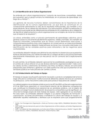 LineamientosdePolítica
SistemadeEstímulos
31
3.1.2.4 Identificación de la Cultura Organizacional
Se entiende por cultura organizacional el “conjunto de asunciones compartidas, dadas
por supuestas, que un grupo humano ha interiorizado, en un proceso de aprendizaje, a lo
largo de su historia”14
.
Los gestores de recursos humanos deben concientizarse de la importancia de la
identificación de la cultura organizacional, ya que ésta se constituye en un
condicionante”permanente no sólo de los resultados institucionales, sino también y muy
especialmente, de la calidad de vida laboral. Con este propósito, el DAFP ha elaborado un
instrumento que puede ser de utilidad para las entidades en el cumplimiento de su obligación
de identificar objetivamente la cultura organizacional con el objeto de iniciar los cambios
que al respecto se requieran15
.
La cultura, entendida como un proceso permanente de aprendizajes colectivos, por lo
general consta no únicamente de elementos explícitos, visibles y formales, sino también de
aspectos informales compartidos que en forma causal determinan reacciones y
comportamientos positivos unos y otros negativos. En consecuencia, en todas las entidades
del Estado colombiano deberán implementarse acciones muy concretas orientadas a la
identificación de las variables positivas para reforzarlas y de las negativas para
contrarrestarlas.
Las entidades deberán trabajar para eliminar las abundantes incoherencias que se presentan
entre las declaraciones y los valores formales de sus códigos de ética y las pautas informales
efectivamente interiorizadas que con frecuencia van en contravía de lo explícitamente
adoptado.
En este sentido, las entidades deberán aprovechar las posibilidades pedagógicas que en
el cambio de cultura ofrecen el uso de diversos elementos organizacionales16
, tales como
los valores, los ritos y ceremonias, las historias y los mitos, los héroes y tabúes, así como estar
preparadas para enfrentar y gestionar con saldo positivo las crisis que se presentan en los
servidores públicos en todo proceso de cambio cultural.
3.1.2.5 Fortalecimiento del Trabajo en Equipo
El trabajo en equipo resulta particularmente necesario cuando la complejidad del entorno
exige articular la combinación multifuncional de diferentes saberes técnicos en contextos
no jerárquicos, como mecanismo adecuado para producir respuestas de calidad17
.
La calidad exigida a las entidades públicas por la Ley 872 de 2003 y el Decreto reglamentario
4110 de 2004 hace perentorio un conocimiento preciso de las diferentes competencias
que constituyen la infraestructura personal de sus servidores públicos, con el objeto de
hacerlas converger hacia la elaboración de proyectos compartidos que les signifiquen, en
virtud de la sinergia propia de todo trabajo de equipo, valor agregado en sus resultados.
Por esta razón, las entidades deberán integrar a sus planes integrales de formación y
capacitación, acciones encaminadas a fortalecer la cultura del trabajo en equipo y a
desarrollar aquellas habilidades y destrezas que se requieran para que progresivamente
14
Schein, E en Psicología de la Organización, citado por Francisco Longo. Mérito y Flexibilidad, Barcelona. Paidos.
2004.
15
DAFP. DAFP. Guía de intervención para la Cultura Organizacional, el Clima Laboral y el Cambio Organizacional.
Bogotá, 2005
16
DAFP. “La Calidad de Vida Laboral para una Cultura de lo Público: Instrumentos para su Gestión”. Bogotá, 2004.
17
Longo Francisco. Mérito y Flexibilidad. Barcelona, Paidós Empresa, 2004.
 