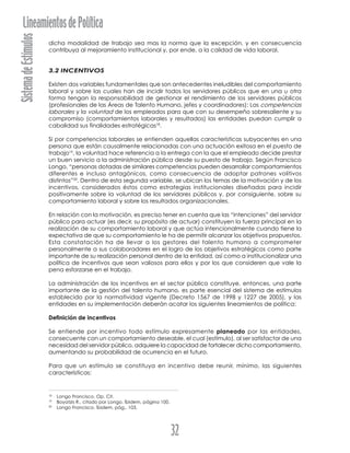 SistemadeEstímulosLineamientosdePolítica
32
dicha modalidad de trabajo sea mas la norma que la excepción, y en consecuencia
contribuya al mejoramiento institucional y, por ende, a la calidad de vida laboral.
3.2 INCENTIVOS
Existen dos variables fundamentales que son antecedentes ineludibles del comportamiento
laboral y sobre las cuales han de incidir todos los servidores públicos que en una u otra
forma tengan la responsabilidad de gestionar el rendimiento de los servidores públicos
(profesionales de las Áreas de Talento Humano, jefes y coordinadores): Las competencias
laborales y la voluntad de los empleados para que con su desempeño sobresaliente y su
compromiso (comportamientos laborales y resultados) las entidades puedan cumplir a
cabalidad sus finalidades estratégicas18
.
Si por competencias laborales se entienden aquellas características subyacentes en una
persona que están causalmente relacionadas con una actuación exitosa en el puesto de
trabajo19
, la voluntad hace referencia a la entrega con la que el empleado decide prestar
un buen servicio a la administración pública desde su puesto de trabajo. Según Francisco
Longo, “personas dotadas de similares competencias pueden desarrollar comportamientos
diferentes e incluso antagónicos, como consecuencia de adoptar patrones volitivos
distintos”20
. Dentro de esta segunda variable, se ubican los temas de la motivación y de los
incentivos, considerados éstos como estrategias institucionales diseñadas para incidir
positivamente sobre la voluntad de los servidores públicos y, por consiguiente, sobre su
comportamiento laboral y sobre los resultados organizacionales.
En relación con la motivación, es preciso tener en cuenta que las “intenciones” del servidor
público para actuar (es decir, su propósito de actuar) constituyen la fuerza principal en la
realización de su comportamiento laboral y que actúa intencionalmente cuando tiene la
expectativa de que su comportamiento le ha de permitir alcanzar los objetivos propuestos.
Esta constatación ha de llevar a los gestores del talento humano a comprometer
personalmente a sus colaboradores en el logro de los objetivos estratégicos como parte
importante de su realización personal dentro de la entidad, así como a institucionalizar una
política de incentivos que sean valiosos para ellos y por los que consideren que vale la
pena esforzarse en el trabajo.
La administración de los incentivos en el sector público constituye, entonces, una parte
importante de la gestión del talento humano, es parte esencial del sistema de estímulos
establecido por la normatividad vigente (Decreto 1567 de 1998 y 1227 de 2005), y las
entidades en su implementación deberán acatar los siguientes lineamientos de política:
Definición de incentivos
Se entiende por incentivo todo estímulo expresamente planeado por las entidades,
consecuente con un comportamiento deseable, el cual (estímulo), al ser satisfactor de una
necesidad del servidor público, adquiere la capacidad de fortalecer dicho comportamiento,
aumentando su probabilidad de ocurrencia en el futuro.
Para que un estímulo se constituya en incentivo debe reunir, mínimo, las siguientes
características:
18
Longo Francisco. Op. Cit.
19
Boyatzis R., citado por Longo. Íbidem, página 100.
20
Longo Francisco. Íbidem, pág., 103.
 