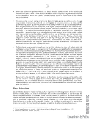 LineamientosdePolítica
SistemadeEstímulos
33
• Debe ser planeado por la entidad, es decir, deberá corresponder a una estrategia
institucional que cuente con el apoyo de la Alta Dirección y cuya reglamentación para
su otorgamiento tenga en cuenta los parámetros técnicos propios de la Psicología
Organizacional.
• Consecuente con un comportamiento determinado, para que el incentivo tenga
capacidad reforzadora, deberá ser entregado al servidor público, lo más pronto
posible después de que él haya realizado el comportamiento que se desea premiar.
Esta exigencia implica, por una parte, que el jefe o responsable de dar un incentivo,
esté muy atento a las conductas que emiten sus colaboradores (a las notorias, pero
también a aquellas que aunque débiles o pequeñas están en una dirección
deseable) y, por otra, que el empleado incentivado sea consciente de cuál o cuáles
son los comportamientos objeto del incentivo. Las entidades, en consecuencia,
deberán evitar conceder incentivos sin la certeza de que los “comportamientos
objetivo” se han emitido; esto, con el fin de impedir que, en forma involuntaria, se
fortalezcan “comportamientos fantasmas”, entendiendo por tales, aquellos que,
siendo indeseables, en alguna forma están siendo mantenidos por efecto de
reforzadores ambientales no identificados.
• Satisfactor de una necesidad particular del servidor público. No todo estímulo ambiental
actúa como incentivo de un comportamiento. Cada servidor público tiene necesidades
diferentes y dichas necesidades exigen satisfactores distintos; tales necesidades deberán,
en lo posible, ser conocidas por los gestores del talento humano, con el fin de dispensar
los incentivos apropiados en cada caso. En consecuencia, se deberá elaborar el plan
de incentivos previsto en el artículo 77 del Decreto 1227 de 2005, previo sondeo de
opinión con una muestra representativa de los empleados de la entidad. Este plan
deberá caracterizarse por una variedad de opciones de las cuales los servidores públicos
puedan escoger las propias, según sean sus preferencias o necesidades. Según Paulo
Roberto Motta21
los jefes “deben recordar que los sistemas uniformes (de incentivos)
para satisfacer necesidades y mejorar la disposición para el trabajo sirven para motivar
a un grupo de funcionarios y al mismo tiempo para desmotivar a otros”22
; es decir, otorgar
los mismos incentivos a todos los servidores públicos, independientemente de su
individualidad y de sus circunstancias muy particulares, tendrá el efecto de reforzar a
unos y a otros no, ya que el estímulo recibido no los afectaría positivamente.
Es conveniente, por otra parte, que en el diseño de cuestionarios para la realización
de los sondeos sobre la clase de incentivos deseados, las entidades tomen como
referencia las necesidades básicas humanas identificadas por Manfred Max Neef,
ofreciendo a los encuestados la posibilidad de pronunciarse sobre satisfactores viables
para las mismas.
Clases de incentivos:
Las entidades deberán incorporar a su cultura organizacional la asignación de los incentivos
como consecuencia, ya sea de la emisión de conductas deseables, o por el logro de
resultados previamente acordados y con las características previstas. A continuación se
ofrece una serie de clasificaciones de los incentivos presentadas desde diferentes ángulos,
con el objeto de ampliar las posibilidades de reflexión por parte de los responsables del
talento humano en las entidades del Estado y de viabilizar, a su interior, la respectiva
implementación. Un mismo estímulo puede ser objeto de diferentes clasificaciones.
21
Motta Paulo Roberto. La ciencia y el arte de ser dirigente. Bogotá, Tercer Mundo Editores, 1999.
22
Motta Paulo Roberto. Ibidem, pág. 182.
 