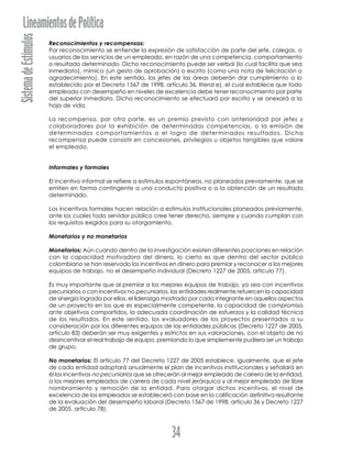 SistemadeEstímulosLineamientosdePolítica
34
Reconocimientos y recompensas:
Por reconocimiento se entiende la expresión de satisfacción de parte del jefe, colegas, o
usuarios de los servicios de un empleado, en razón de una competencia, comportamiento
o resultado determinado. Dicho reconocimiento puede ser verbal (lo cual facilita que sea
inmediato), mímico (un gesto de aprobación) o escrito (como una nota de felicitación o
agradecimiento). En este sentido, los jefes de las áreas deberán dar cumplimiento a lo
establecido por el Decreto 1567 de 1998, artículo 36, literal e), el cual establece que todo
empleado con desempeño en niveles de excelencia debe tener reconocimiento por parte
del superior inmediato. Dicho reconocimiento se efectuará por escrito y se anexará a la
hoja de vida.
La recompensa, por otra parte, es un premio previsto con anterioridad por jefes y
colaboradores por la exhibición de determinadas competencias, o la emisión de
determinados comportamientos o el logro de determinados resultados. Dicha
recompensa puede consistir en concesiones, privilegios u objetos tangibles que valore
el empleado.
Informales y formales
El incentivo informal se refiere a estímulos espontáneos, no planeados previamente, que se
emiten en forma contingente a una conducta positiva o a la obtención de un resultado
determinado.
Los incentivos formales hacen relación a estímulos institucionales planeados previamente,
ante los cuales todo servidor público cree tener derecho, siempre y cuando cumplan con
los requisitos exigidos para su otorgamiento.
Monetarios y no monetarios
Monetarios: Aún cuando dentro de la investigación existen diferentes posiciones en relación
con la capacidad motivadora del dinero, lo cierto es que dentro del sector público
colombiano se han reservado los incentivos en dinero para premiar y reconocer a los mejores
equipos de trabajo, no el desempeño individual (Decreto 1227 de 2005, artículo 77).
Es muy importante que al premiar a los mejores equipos de trabajo, ya sea con incentivos
pecuniarios o con incentivos no pecuniarios, las entidades realmente refuercen la capacidad
de sinergia lograda por ellos, el liderazgo mostrado por cada integrante en aquellos aspectos
de un proyecto en los que es especialmente competente, la capacidad de compromiso
ante objetivos compartidos, la adecuada coordinación de esfuerzos y la calidad técnica
de los resultados. En este sentido, los evaluadores de los proyectos presentados a su
consideración por los diferentes equipos de las entidades públicas (Decreto 1227 de 2005,
artículo 83) deberán ser muy exigentes y estrictos en sus valoraciones, con el objeto de no
desincentivar el real trabajo de equipo, premiando lo que simplemente pudiera ser un trabajo
de grupo.
No monetarios: El artículo 77 del Decreto 1227 de 2005 establece, igualmente, que el jefe
de cada entidad adoptará anualmente el plan de incentivos institucionales y señalará en
él los incentivos no pecuniarios que se ofrecerán al mejor empleado de carrera de la entidad,
a los mejores empleados de carrera de cada nivel jerárquico y al mejor empleado de libre
nombramiento y remoción de la entidad. Para otorgar dichos incentivos, el nivel de
excelencia de los empleados se establecerá con base en la calificación definitiva resultante
de la evaluación del desempeño laboral (Decreto 1567 de 1998, artículo 36 y Decreto 1227
de 2005, artículo 78).
 