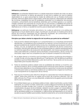LineamientosdePolítica
SistemadeEstímulos
35
Intrínsecos y extrínsecos
Intrínsecos: Las entidades deberán tener un cuidado especial en el diseño de cada uno de los
cargos que conforman su planta de personal, ya que de la calidad con que se diseñen
dependerán en un gran porcentaje los niveles de satisfacción de sus titulares (motivación
primaria). Este buen diseño de los cargos implica, entre otros aspectos, desempeño de variedad
de funciones, posibilidad de que los empleados participen en la realización de procesos
completos, conocimiento de los beneficios obtenidos por la entidad gracias a sus aportes,
margen suficiente de autonomía en muchas de sus actuaciones y posibilidad de poner en
juego los nuevos aprendizajes logrados. Puede afirmarse que todo cargo adecuadamente
diseñado es en sí mismo un excelente incentivo para el desempeño del trabajo.
Extrínsecos: Los estímulos tomados del entorno, los cuales se adicionan a la satisfacción
lograda por un buen diseño de los cargos. Constituyen, en principio, la materia prima de los
planes de incentivos adoptados por las diferentes entidades, de conformidad con lo
establecido por el Decreto 1227 de 2005, artículos 76 y 77.
Principios que deben orientar la asignación de incentivos por parte de las entidades23
1. Todo incentivo deberá estar ligado a un comportamiento o a un resultado previamente
identificado. Los problemas que se presentan en relación con los incentivos son, por lo
general, problemas de medición de las conductas o resultados que se desean incentivar,
y éstos, a la vez, se explican por deficiencias en la definición de dichas conductas o
resultados. Este principio debe llevar a las entidades públicas a diseñar apropiadamente
sus sistemas específicos de evaluación del desempeño, de manera que permitan una
adecuada definición y medición de los resultados comprometidos y de las conductas
asociadas, según sean las competencias que incorporen al respectivo instrumento.
2. No se debe ofrecer un incentivo que la entidad no esté en condiciones de entregar o
cumplir. Por ello, el inciso segundo del artículo 77 del Decreto 1227 de 2005 puntualmente
establece que la entidad elaborará su plan de incentivos “de acuerdo con los recursos
disponibles para hacerlos efectivos”.
3. Todos los servidores públicos deben estar en posibilidad de obtener un incentivo una
vez éste se ofrezca; de lo contrario perderá toda motivación para intentar conseguirlo.
Este principio debe llevar a las entidades públicas a garantizar condiciones de equidad
y simetría para todos sus servidores públicos en sus aspiraciones a lograr los incentivos y
a ser transparente en la asignación de los mismos.
4. Para que los incentivos sean efectivos (tengan la capacidad de motivar) deberán ser
visibles. Sobre este particular se sugiere que el plan de incentivos (Decreto 1227 de
2005, artículos 76 y 77) sea, una vez adoptado, ampliamente divulgado y promocionado
dentro de las entidades.
5. Si la entidad desea que sus servidores públicos rindan, debe incentivarlos cuando rinden
realmente, no cuando no rinden. Sobre todo cuando se llegue el momento de asignar los
incentivos formales anuales (aún cuando no únicamente), todos los directivos, jefes y
coordinadores de grupo de las entidades, deberán reunirse y juzgar con imparcialidad y
objetividad, y con base en indicadores de calidad, oportunidad y cumplimiento, cuáles
de los servidores públicos son acreedores a calificaciones del desempeño en el nivel de
excelencia que los habiliten para recibirlos. Desafortunadamente, se ha venido fortaleciendo
23
William Richard S. Rendimiento del Personal. Madrid: Thomson Editores, 2003, página 185.
 