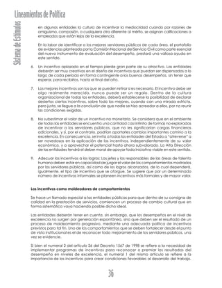 SistemadeEstímulosLineamientosdePolítica
36
en algunas entidades la cultura de incentivar la mediocridad cuando por razones de
amiguismo, compasión, o cualquiera otra diferente al mérito, se asignan calificaciones a
empleados que están lejos de la excelencia.
En la labor de identificar a los mejores servidores públicos de cada área, el portafolio
de evidencias planteado por la Comisión Nacional del Servicio Civil como parte esencial
del nuevo instrumento de evaluación del desempeño, prestará una valiosa ayuda en
este sentido.
6. Un incentivo aplazado en el tiempo pierde gran parte de su atractivo. Las entidades
deberán ser muy creativas en el diseño de incentivos que puedan ser dispensados a lo
largo de cada período en forma contingente a los buenos desempeños, sin tener que
esperar, para recibirlos, hasta el final del año.
7. Los mejores incentivos son los que se pueden retirar si es necesario. El incentivo debe ser
algo realmente merecido, nunca puede ser un regalo. Dentro de la cultura
organizacional de todas las entidades, deberá establecerse la posibilidad de declarar
desiertos ciertos incentivos, sobre todo los mejores, cuando con una mirada estricta,
pero justa, se llegue a la conclusión de que nadie se hizo acreedor a ellos, por no reunir
las condiciones exigidas.
8. No subestimar el valor de un incentivo no monetario. Se considera que en el ambiente
de todas las entidades se encuentra una cantidad casi infinita de formas no exploradas
de incentivar a los servidores públicos, que no les significarían cargas financieras
adicionales, y sí, por el contrario, podrían aportarles cambios importantes camino a la
excelencia. En consecuencia, se invita a todas las entidades del Estado a “atreverse” a
ser novedosas en la aplicación de los incentivos, independientemente de su valor
económico, y a aprovechar el potencial hasta ahora subvalorado. La Alta Dirección
de las entidades tendrá el deber moral de apoyar toda iniciativa viable en este sentido.
9. Adecuar los incentivos a los logros: Los jefes y los responsables de las áreas de talento
humano deben estar en capacidad de juzgar el valor de los comportamientos mostrados
por los servidores públicos, así como de los logros alcanzados, de lo cual dependerá,
igualmente, el tipo de incentivo que se otorgue. Se sugiere que por un determinado
número de incentivos informales se planeen incentivos más formales y de mayor valor.
Los incentivos como moldeadores de comportamientos
Se hace un llamado especial a las entidades públicas para que dentro de su consigna de
calidad en la prestación de servicios, comiencen un proceso de cambio cultural que en
forma sistemática vaya haciendo posible dicho ideal.
Las entidades deberán tener en cuenta, sin embargo, que los desempeños en el nivel de
excelencia no surgen por generación espontánea, sino que deben ser el resultado de un
proceso de moldeamiento progresivo, mediante una adecuada política de incentivos
previstos para tal fin. Uno de los comportamientos que se deben fortalecer desde el punto
de vista institucional es el de reconocer todo mejoramiento de los servidores públicos, una
vez se evidencie.
Si bien el numeral 2 del artículo 26 del Decreto 1567 de 1998 se refiere a la necesidad de
implementar programas de incentivos para reconocer o premiar los resultados del
desempeño en niveles de excelencia, el numeral 1 del mismo artículo se refiere a la
importancia de los incentivos para crear condiciones favorables al desarrollo del trabajo,
 