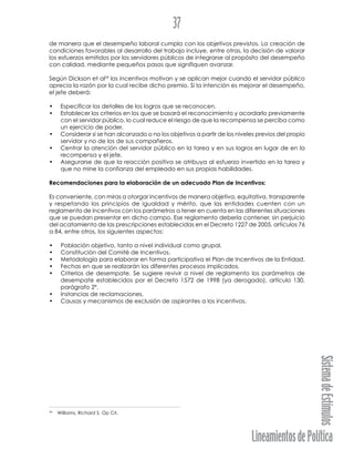 LineamientosdePolítica
SistemadeEstímulos
37
de manera que el desempeño laboral cumpla con los objetivos previstos. La creación de
condiciones favorables al desarrollo del trabajo incluye, entre otras, la decisión de valorar
los esfuerzos emitidos por los servidores públicos de integrarse al propósito del desempeño
con calidad, mediante pequeños pasos que signifiquen avanzar.
Según Dickson et al24
los incentivos motivan y se aplican mejor cuando el servidor público
aprecia la razón por la cual recibe dicho premio. Si la intención es mejorar el desempeño,
el jefe deberá:
• Especificar los detalles de los logros que se reconocen.
• Establecer los criterios en los que se basará el reconocimiento y acordarlo previamente
con el servidor público, lo cual reduce el riesgo de que la recompensa se perciba como
un ejercicio de poder.
• Considerar si se han alcanzado o no los objetivos a partir de los niveles previos del propio
servidor y no de los de sus compañeros.
• Centrar la atención del servidor público en la tarea y en sus logros en lugar de en la
recompensa y el jefe.
• Asegurarse de que la reacción positiva se atribuya al esfuerzo invertido en la tarea y
que no mine la confianza del empleado en sus propias habilidades.
Recomendaciones para la elaboración de un adecuado Plan de Incentivos:
Es conveniente, con miras a otorgar incentivos de manera objetiva, equitativa, transparente
y respetando los principios de igualdad y mérito, que las entidades cuenten con un
reglamento de incentivos con los parámetros a tener en cuenta en las diferentes situaciones
que se puedan presentar en dicho campo. Ese reglamento debería contener, sin perjuicio
del acatamiento de las prescripciones establecidas en el Decreto 1227 de 2005, artículos 76
a 84, entre otros, los siguientes aspectos:
• Población objetivo, tanto a nivel individual como grupal.
• Constitución del Comité de Incentivos.
• Metodología para elaborar en forma participativa el Plan de Incentivos de la Entidad.
• Fechas en que se realizarán los diferentes procesos implicados.
• Criterios de desempate. Se sugiere revivir a nivel de reglamento los parámetros de
desempate establecidos por el Decreto 1572 de 1998 (ya derogado), artículo 130,
parágrafo 2º.
• Instancias de reclamaciones.
• Causas y mecanismos de exclusión de aspirantes a los incentivos.
24
Williams, Richard S. Op Cit.
 
