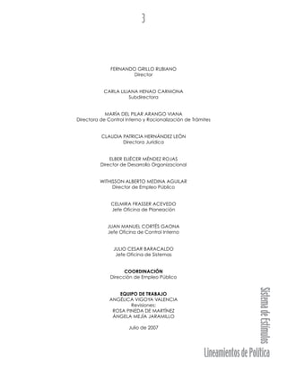 LineamientosdePolítica
SistemadeEstímulos
3
FERNANDO GRILLO RUBIANO
Director
CARLA LILIANA HENAO CARMONA
Subdirectora
MARÍA DEL PILAR ARANGO VIANA
Directora de Control Interno y Racionalización de Trámites
CLAUDIA PATRICIA HERNÁNDEZ LEÓN
Directora Jurídica
ELBER ELIÉCER MÉNDEZ ROJAS
Director de Desarrollo Organizacional
WITHISSON ALBERTO MEDINA AGUILAR
Director de Empleo Público
CELMIRA FRASSER ACEVEDO
Jefe Oficina de Planeación
JUAN MANUEL CORTÉS GAONA
Jefe Oficina de Control Interno
JULIO CESAR BARACALDO
Jefe Oficina de Sistemas
COORDINACIÓN
Dirección de Empleo Público
EQUIPO DE TRABAJO
ANGÉLICA VIGOYA VALENCIA
Revisiones:
ROSA PINEDA DE MARTÍNEZ
ÁNGELA MEJÍA JARAMILLO
Julio de 2007
 