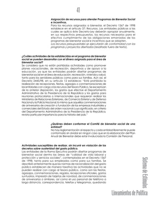 LineamientosdePolítica
SistemadeEstímulos
41
Asignación de recursos para atender Programas de Bienestar Social
e Incentivos.
Para los recursos asignados a bienestar, el Decreto 1567 de 1998
establece en el artículo 37: Recursos. Las entidades públicas a las
cuales se aplica éste Decreto-Ley deberán apropiar anualmente,
en sus respectivos presupuestos, los recursos necesarios para el
efectivo cumplimiento de las obligaciones emanadas de los
programas de bienestar social e incentivos que se adopten.
Los recursos presupuestales se ejecutarán de conformidad con los
programas y proyectos diseñados (resaltado fuera de texto).
¿Cuáles actividades de las establecidas en el programa de bienestar
social se pueden desarrollar con el dinero asignado para el área de
bienestar social?
Se considera que no están prohibidas actividades como promover
planes vacacionales, de recreación, deportivas y de apoyo a la
educación, ya que las entidades podrán diseñar programas de
bienestar social en el área de educación, recreación, vivienda y salud,
tanto para los servidores públicos como para sus familias. Aún así, el
Decreto 2445/98, en su artículo 12 establece: “Está prohibida la
realización de recepciones, fiestas, agasajos o conmemoraciones de
las entidades con cargo a los recursos del Tesoro Público. Se exceptúan
de la anterior disposición, los gastos que efectúe el Departamento
Administrativo de la Presidencia de la República y los gastos para
reuniones protocolarias o internacionales que requieran realizar los
Ministerios de Relaciones Exteriores, de Comercio Exterior y de Defensa
Nacional y la Policía Nacional, lo mismo que aquellas conmemoraciones
de aniversarios de creación o fundación de las empresas industriales y
comerciales del Estado del orden nacional cuyo significado, en criterio
del Departamento Administrativo de la Presidencia de la República,
revista particular importancia para la historia del país.”
¿Quiénes deben conformar el Comité de bienestar social de una
entidad?
No hay reglamentación al respecto y cada entidad libremente puede
conformarlo sin olvidar en ningún caso que en la elaboración del Plan
Anual de Bienestar debe estar involucrada la Comisión de Personal.
Actividades susceptibles de realizar, sin incurrir en violación de los
decretos sobre austeridad del gasto público.
Las entidades de la Rama Ejecutiva podrán diseñar programas de
bienestar social dentro las áreas de “calidad de vida laboral y
protección y servicios sociales”, contempladas en el Decreto 1567
de 1998, tanto para sus empleados como para sus familias. Se
describió anteriormente que las normas de racionalización del gasto
público establecen de manera taxativa las actividades que no se
pueden realizar con cargo al tesoro público, como son las fiestas,
agasajos, conmemoraciones, regalos, recepciones oficiales, gastos
suntuarios, impresión de tarjetas de navidad, de conmemoraciones
de aniversarios o similares, así como el uso personal de teléfono a
larga distancia, correspondencia, telefax y telegramas, quedando
 