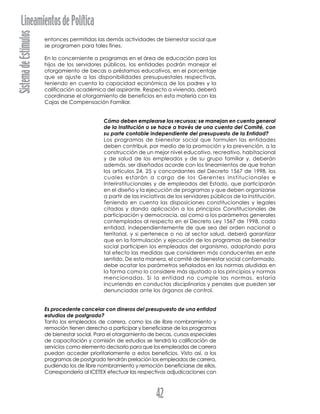 SistemadeEstímulosLineamientosdePolítica
42
entonces permitidas las demás actividades de bienestar social que
se programen para tales fines.
En lo concerniente a programas en el área de educación para los
hijos de los servidores públicos, las entidades podrán manejar el
otorgamiento de becas o préstamos educativos, en el porcentaje
que se ajuste a las disponibilidades presupuestales respectivas,
teniendo en cuenta la capacidad económica de los padres y la
calificación académica del aspirante. Respecto a vivienda, deberá
coordinarse el otorgamiento de beneficios en esta materia con las
Cajas de Compensación Familiar.
Cómo deben emplearse los recursos; se manejan en cuenta general
de la Institución o se hace a través de una cuenta del Comité, con
su parte contable independiente del presupuesto de la Entidad?
Los programas de bienestar social que formulen las entidades
deben contribuir, por medio de la promoción y la prevención, a la
construcción de un mejor nivel educativo, recreativo, habitacional
y de salud de los empleados y de su grupo familiar y, deberán
además, ser diseñados acorde con los lineamientos de que tratan
los artículos 24, 25 y concordantes del Decreto 1567 de 1998, los
cuales estarán a cargo de los Gerentes Institucionales e
Interinstitucionales y de empleados del Estado, que participarán
en el diseño y la ejecución de programas y que deben organizarse
a partir de las iniciativas de los servidores públicos de la institución.
Teniendo en cuenta las disposiciones constitucionales y legales
citadas y dando aplicación a los principios Constitucionales de
participación y democracia, así como a los parámetros generales
contemplados al respecto en el Decreto Ley 1567 de 1998, cada
entidad, independientemente de que sea del orden nacional o
territorial, y si pertenece o no al sector salud, deberá garantizar
que en la formulación y ejecución de los programas de bienestar
social participen los empleados del organismo, adoptando para
tal efecto las medidas que consideren más conducentes en este
sentido. De esta manera, el comité de bienestar social conformado,
debe acatar los parámetros señalados en las normas aludidas en
la forma como lo considere más ajustado a los principios y normas
mencionadas. Si la entidad no cumple las normas, estaría
incurriendo en conductas disciplinarias y penales que pueden ser
denunciadas ante los órganos de control.
Es procedente cancelar con dineros del presupuesto de una entidad
estudios de postgrado?
Tanto los empleados de carrera, como los de libre nombramiento y
remoción tienen derecho a participar y beneficiarse de los programas
de bienestar social. Para el otorgamiento de becas, cursos especiales
de capacitación y comisión de estudios se tendrá la calificación de
servicios como elemento decisorio para que los empleados de carrera
puedan acceder prioritariamente a estos beneficios. Visto así, a los
programas de postgrado tendrán prelación los empleados de carrera,
pudiendo los de libre nombramiento y remoción beneficiarse de ellos.
Correspondería al ICETEX efectuar las respectivas adjudicaciones con
 