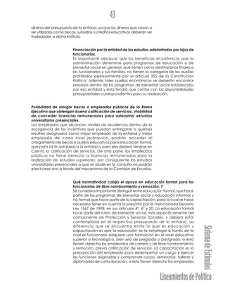 LineamientosdePolítica
SistemadeEstímulos
43
dineros del presupuesto de la entidad, ya que los dineros que vayan a
ser utilizados como becas, subsidios o créditos educativos deberán ser
trasladados a dicho Instituto.
Financiación por la entidad de los estudios adelantados por hijos de
funcionarios.
Es importante destacar que los beneficios económicos que la
administración determine para programas de educación o de
bienestar social en general, que tienen como destinatarios finales a
los funcionarios y sus familias, no tienen la categoría de los auxilios
prohibidos expresamente por el artículo 355 de la Constitución
Política; además tales auxilios económicos se deberán encontrar
previstos dentro de los programas de bienestar social establecidos
por esa entidad y ésta tendrá que contar con las disponibilidades
presupuestales correspondientes para su realización.
Posibilidad de otorgar becas a empleados públicos de la Rama
Ejecutiva que obtengan buena calificación de servicios. Viabilidad
de conceder licencias remuneradas para adelantar estudios
universitarios presenciales.
Los empleados que alcancen niveles de excelencia dentro de la
escogencia de los incentivos que puedan entregarse a quienes
resulten designados como mejor empleado de la entidad y mejor
empleado de cada nivel jerárquico, podrán acceder al
otorgamiento de becas o auxilios educativos para educación formal,
que para tal fin establezca la entidad y para ello deberá tenerse en
cuenta la calificación de servicios. De otra parte, los empleados
públicos no tiene derecho a licencias remuneradas para la
realización de estudios superiores; por consiguiente los estudios
universitarios presenciales a que se alude en la consulta no podrán
efectuarse sino a través del mecanismo de la Comisión de Estudios.
Qué normatividad cobija el apoyo en educación formal para los
funcionarios de libre nombramiento y remoción. ?
Se considera importante distinguir entre educación formal, que hace
parte de los programas de bienestar social y educación informal y
no formal que hace parte de la capacitación, para lo cual se hace
necesario tener en cuenta lo prescrito por el mencionado Decreto
Ley 1567 de 1998, en sus artículos 4º, 6º y 20. La educación formal
hace parte del rubro de bienestar social, más específicamente del
componente de Protección y Servicios Sociales, y deberá estar
contemplada en el respectivo presupuesto de la entidad. La
diferencia que se encuentra entre lo que es educación y
capacitación es que la educación es la estrategia a través de la
cual el funcionario adquiere una formación en el nivel educativo
superior o tecnológico, bien sea de pregrado o postgrado; a ésta
tienen derecho los empleados de carrera y de libre nombramiento
y remoción, previa calificación de servicios. La capacitación es la
preparación del empleado para desempeñar un cargo y ejercer
las funciones asignadas y comprende cursos, seminarios, talleres y
diplomados de corta duración; a ésta tienen derecho los empleados
 