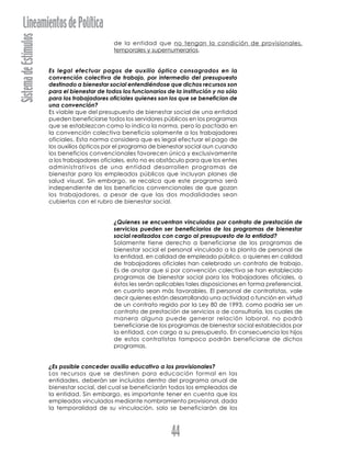 SistemadeEstímulosLineamientosdePolítica
44
de la entidad que no tengan la condición de provisionales,
temporales y supernumerarios.
Es legal efectuar pagos de auxilio óptico consagrados en la
convención colectiva de trabajo, por intermedio del presupuesto
destinado a bienestar social entendiéndose que dichos recursos son
para el bienestar de todos los funcionarios de la institución y no sólo
para los trabajadores oficiales quienes son los que se benefician de
una convención?
Es viable que del presupuesto de bienestar social de una entidad
pueden beneficiarse todos los servidores públicos en los programas
que se establezcan como lo indica la norma, pero lo pactado en
la convención colectiva beneficia solamente a los trabajadores
oficiales. Esta norma considera que es legal efectuar el pago de
los auxilios ópticos por el programa de bienestar social aun cuando
los beneficios convencionales favorecen única y exclusivamente
a los trabajadores oficiales, esto no es obstáculo para que los entes
administrativos de una entidad desarrollen programas de
bienestar para los empleados públicos que incluyan planes de
salud visual. Sin embargo, se recalca que este programa será
independiente de los beneficios convencionales de que gozan
los trabajadores, a pesar de que las dos modalidades sean
cubiertas con el rubro de bienestar social.
¿Quienes se encuentran vinculados por contrato de prestación de
servicios pueden ser beneficiarios de los programas de bienestar
social realizados con cargo al presupuesto de la entidad?
Solamente tiene derecho a beneficiarse de los programas de
bienestar social el personal vinculado a la planta de personal de
la entidad, en calidad de empleado público, o quienes en calidad
de trabajadores oficiales han celebrado un contrato de trabajo.
Es de anotar que si por convención colectiva se han establecido
programas de bienestar social para los trabajadores oficiales, a
éstos les serán aplicables tales disposiciones en forma preferencial,
en cuanto sean más favorables. El personal de contratistas, vale
decir quienes están desarrollando una actividad o función en virtud
de un contrato regido por la Ley 80 de 1993, como podría ser un
contrato de prestación de servicios o de consultoría, los cuales de
manera alguna puede generar relación laboral, no podrá
beneficiarse de los programas de bienestar social establecidos por
la entidad, con cargo a su presupuesto. En consecuencia los hijos
de estos contratistas tampoco podrán beneficiarse de dichos
programas.
¿Es posible conceder auxilio educativo a los provisionales?
Los recursos que se destinen para educación formal en las
entidades, deberán ser incluidos dentro del programa anual de
bienestar social, del cual se beneficiarán todos los empleados de
la entidad. Sin embargo, es importante tener en cuenta que los
empleados vinculados mediante nombramiento provisional, dada
la temporalidad de su vinculación, solo se beneficiarán de los
 