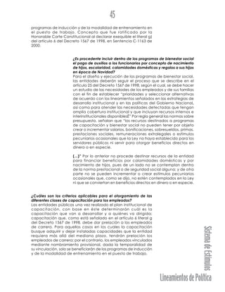 LineamientosdePolítica
SistemadeEstímulos
45
programas de inducción y de la modalidad de entrenamiento en
el puesto de trabajo. Concepto que fue ratificado por la
Honorable Corte Constitucional al declarar exequible el literal g)
del artículo 6 del Decreto 1567 de 1998, en Sentencia C-1163 de
2000.
¿Es procedente incluir dentro de los programas de bienestar social
el pago de auxilios a los funcionarios por concepto de nacimiento
de hijos, escolaridad, calamidades domésticas y regalos a sus hijos
en época de Navidad?
Para el diseño y ejecución de los programas de bienestar social,
las entidades deberán seguir el proceso que se describe en el
artículo 25 del Decreto 1567 de 1998, según el cual, se debe hacer
un estudio de las necesidades de los empleados y de sus familias
con el fin de establecer “prioridades y seleccionar alternativas
de acuerdo con los lineamientos señalados en las estrategias de
desarrollo institucional y en las políticas del Gobierno Nacional,
así como para atender las necesidades detectadas que tengan
amplia cobertura institucional y que incluyan recursos internos e
interinstitucionales disponiblesÉ” Por regla general las normas sobre
presupuesto, señalan que “los recursos destinados a programas
de capacitación y bienestar social no pueden tener por objeto
crear o incrementar salarios, bonificaciones, sobresueldos, primas,
prestaciones sociales, remuneraciones extralegales o estímulos
pecuniarios ocasionales que la Ley no haya establecido para los
servidores públicos ni servir para otorgar beneficios directos en
dinero o en especie.
(...)” Por lo anterior no procede destinar recursos de la entidad
para financiar beneficios por calamidades domésticas y por
nacimiento de hijos, pues de un lado no se contemplan dentro
de la norma prestacional o de seguridad social alguna; y de otra
parte no se pueden incrementar o crear estímulos pecuniarios
ocasionales que, como se dijo, no estén contemplados en la Ley
ni que se conviertan en beneficios directos en dinero o en especie.
¿Cuáles son los criterios aplicables para el otorgamiento de las
diferentes clases de capacitación para los empleados?
Las entidades públicas una vez realizado el plan institucional de
capacitación, con base en éste determinarán cuál es la
capacitación que van a desarrollar y a quiénes va dirigida;
capacitación que, como está señalado en el artículo 6 literal g
del Decreto 1567 de 1998, debe dar prelación a los empleados
de carrera. Para aquellos casos en los cuales la capacitación
busque adquirir y dejar instaladas capacidades que la entidad
requiera más allá del mediano plazo, tendrán prelación los
empleados de carrera; por el contrario, los empleados vinculados
mediante nombramiento provisional, dada la temporalidad de
su vinculación, solo se beneficiarán de los programas de inducción
y de la modalidad de entrenamiento en el puesto de trabajo.
 