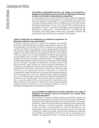 SistemadeEstímulosLineamientosdePolítica
46
¿Es posible comprometer recursos con cargo a los proyectos y
programas de bienestar social en contrato de vigilancia privada para
la sede social donde se desarrollen los programas?
En criterio de la oficina Jurídica del DAFP, no se considera la viabilidad
de comprometer recursos públicos en contratación de la vigilancia
del lugar donde se desarrollan los programas de bienestar social,
pues en el área de intervención no cabe el pago o la contratación
de vigilancia privada, ya que de acuerdo a los planteamientos
señalados en la ley, no son de la naturaleza de los programas de
Bienestar la adquisición, el mantenimiento o la vigilancia de
inmuebles; para ésto deben existir rubros específicos dentro del
presupuesto de la entidad que sufraguen estos gastos.
¿Tienen obligación las entidades de establecer programas de
bienestar social para sus pensionados?
El Decreto 1567 de 1998, en su artículo 20 estipula, que tendrán
derecho a beneficiarse de los programas de bienestar social, todos
los empleados y sus familias; por tanto, el jubilado y/o pensionado
no tiene el carácter de empleado, sino un estado jurídico diferente
a la situación legal y reglamentaria contemplada para el empleado
público o la contractual para el trabajador oficial. La ley 100 de
1993, por medio de la cual se establece el Sistema de Seguridad
Social Integral para el Estado Colombiano, estableció dentro del
capítulo de servicios sociales complementarios, la obligatoriedad
de desarrollar programas para jubilados y pensionados. Las entidades
que se encargan de pagar las pensiones, del sector oficial o del
sector privado, serán quienes en forma exclusiva desarrollen los
programas y beneficios en pro de los pensionados. De acuerdo a la
organización del Estado, cada ente estatal tiene determinadas
funciones para desarrollar dichos programas a través de
cooperativas, agencias de turismo con descuentos especiales para
los pensionados, etc. Por tanto, deberá tenerse especial cuidado
de no confundir la misión institucional al momento de desarrollar los
programas de bienestar para funcionarios según lo dispuesto por
Ley y quienes desarrollan exclusivamente programas para
pensionados. En virtud de la Ley 100 de 1993 ya no son las entidades
públicas quienes pensionan a sus servidores públicos, sino las
entidades encargadas de administrar las pensiones.
¿Es procedente la realización de eventos deportivos con cargo al
programa de bienestar social, de acuerdo a las normas sobre
austeridad del gasto?
Actualmente no está prohibido realizar actividades deportivas
propias de los programas de bienestar social que haya establecido
internamente la respectiva entidad. Como ya se indicó en conceptos
anteriores, solamente está prohibida la realización de recepciones,
fiestas, agasajos o conmemoraciones, actividades dentro de las
cuales no están comprendidos los eventos deportivos. Las
actividades deportivas están enmarcadas dentro del área de
“Protección y Servicios Sociales”, pues no sólo contribuyen a atender
necesidades de identidad institucional de los empleados sino
también al mejoramiento de sus niveles de salud, recreación y
 