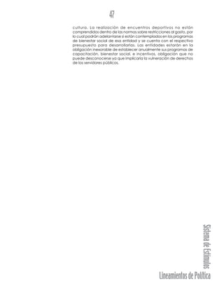 LineamientosdePolítica
SistemadeEstímulos
47
cultura. La realización de encuentros deportivos no están
comprendidos dentro de las normas sobre restricciones al gasto, por
lo cual podrán adelantarse si están contemplados en los programas
de bienestar social de esa entidad y se cuenta con el respectivo
presupuesto para desarrollarlas. Las entidades estarán en la
obligación inexorable de establecer anualmente sus programas de
capacitación, bienestar social, e incentivos, obligación que no
puede desconocerse ya que implicaría la vulneración de derechos
de los servidores públicos.
 