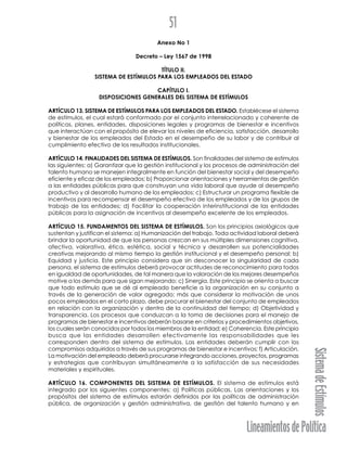LineamientosdePolítica
SistemadeEstímulos
51
Anexo No 1
Decreto – Ley 1567 de 1998
TÍTULO II.
SISTEMA DE ESTÍMULOS PARA LOS EMPLEADOS DEL ESTADO
CAPÍTULO I.
DISPOSICIONES GENERALES DEL SISTEMA DE ESTÍMULOS
ARTÍCULO 13. SISTEMA DE ESTÍMULOS PARA LOS EMPLEADOS DEL ESTADO. Establécese el sistema
de estímulos, el cual estará conformado por el conjunto interrelacionado y coherente de
políticas, planes, entidades, disposiciones legales y programas de bienestar e incentivos
que interactúan con el propósito de elevar los niveles de eficiencia, satisfacción, desarrollo
y bienestar de los empleados del Estado en el desempeño de su labor y de contribuir al
cumplimiento efectivo de los resultados institucionales.
ARTÍCULO 14. FINALIDADES DEL SISTEMA DE ESTÍMULOS. Son finalidades del sistema de estímulos
las siguientes: a) Garantizar que la gestión institucional y los procesos de administración del
talento humano se manejen integralmente en función del bienestar social y del desempeño
eficiente y eficaz de los empleados; b) Proporcionar orientaciones y herramientas de gestión
a las entidades públicas para que construyan una vida laboral que ayude al desempeño
productivo y al desarrollo humano de los empleados; c) Estructurar un programa flexible de
incentivos para recompensar el desempeño efectivo de los empleados y de los grupos de
trabajo de las entidades; d) Facilitar la cooperación interinstitucional de las entidades
públicas para la asignación de incentivos al desempeño excelente de los empleados.
ARTÍCULO 15. FUNDAMENTOS DEL SISTEMA DE ESTÍMULOS. Son los principios axiológicos que
sustentan y justifican el sistema: a) Humanización del trabajo. Toda actividad laboral deberá
brindar la oportunidad de que las personas crezcan en sus múltiples dimensiones cognitiva,
afectiva, valorativa, ética, estética, social y técnica y desarrollen sus potencialidades
creativas mejorando al mismo tiempo la gestión institucional y el desempeño personal; b)
Equidad y justicia. Este principio considera que sin desconocer la singularidad de cada
persona, el sistema de estímulos deberá provocar actitudes de reconocimiento para todos
en igualdad de oportunidades, de tal manera que la valoración de los mejores desempeños
motive a los demás para que sigan mejorando; c) Sinergia. Este principio se orienta a buscar
que todo estímulo que se dé al empleado beneficie a la organización en su conjunto a
través de la generación de valor agregado; más que considerar la motivación de unos
pocos empleados en el corto plazo, debe procurar el bienestar del conjunto de empleados
en relación con la organización y dentro de la continuidad del tiempo; d) Objetividad y
transparencia. Los procesos que conduzcan a la toma de decisiones para el manejo de
programas de bienestar e incentivos deberán basarse en criterios y procedimientos objetivos,
los cuales serán conocidos por todos los miembros de la entidad; e) Coherencia. Este principio
busca que las entidades desarrollen efectivamente las responsabilidades que les
corresponden dentro del sistema de estímulos. Las entidades deberán cumplir con los
compromisos adquiridos a través de sus programas de bienestar e incentivos; f) Articulación.
La motivación del empleado deberá procurarse integrando acciones, proyectos, programas
y estrategias que contribuyan simultáneamente a la satisfacción de sus necesidades
materiales y espirituales.
ARTÍCULO 16. COMPONENTES DEL SISTEMA DE ESTÍMULOS. El sistema de estímulos está
integrado por los siguientes componentes: a) Políticas públicas. Las orientaciones y los
propósitos del sistema de estímulos estarán definidos por las políticas de administración
pública, de organización y gestión administrativa, de gestión del talento humano y en
 