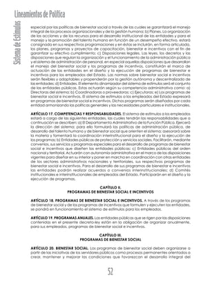 SistemadeEstímulosLineamientosdePolítica
52
especial por las políticas de bienestar social a través de las cuales se garantizará el manejo
integral de los procesos organizacionales y de la gestión humana; b) Planes. La organización
de las acciones y de los recursos para el desarrollo institucional de las entidades y para el
manejo y la promoción del talento humano en función de un desempeño efectivo, estará
consignada en sus respectivas programaciones y en éstas se incluirán, en forma articulada,
los planes, programas y proyectos de capacitación, bienestar e incentivos con el fin de
garantizar su efectivo cumplimiento; c) Disposiciones legales. Las leyes, los decretos y las
disposiciones que regulan la organización y el funcionamiento de la administración pública
y el sistema de administración de personal, en especial aquellas disposiciones que desarrollan
el manejo del bienestar social y los programas de incentivos, constituirán el marco de
actuación de las entidades en el diseño y la ejecución de programas de bienestar e
incentivos para los empleados del Estado. Las normas sobre bienestar social e incentivos
serán flexibles y adaptables y propenderán por la gestión autónoma y descentralizada de
las entidades; d) Entidades. El elemento dinamizador del sistema de estímulos será el conjunto
de las entidades públicas. Estas actuarán según su competencia administrativa como: a)
Directoras del sistema; b) Coordinadoras o proveedoras; c) Ejecutoras; e) Los programas de
bienestar social e incentivos. El sistema de estímulos a los empleados del Estado expresará
en programas de bienestar social e incentivos. Dichos programas serán diseñados por cada
entidad armonizando las políticas generales y las necesidades particulares e institucionales.
ARTÍCULO 17. COMPETENCIAS Y RESPONSABILIDADES. El sistema de estímulos a los empleados
estará a cargo de las siguientes entidades, las cuales tendrán las responsabilidades que a
continuación se describen: a) El Departamento Administrativo de la Función Pública. Ejercerá
la dirección del sistema; para ello formulará las políticas de administración pública, de
desarrollo del talento humano y de bienestar social que orienten el sistema; asesorará sobre
la materia y fomentará la coordinación interinstitucional para el diseño y la ejecución de
los programas; b) Entidades públicas de protección y servicios sociales. Facilitarán, mediante
convenios, sus servicios y programas especiales para el desarrollo de programas de bienestar
social e incentivos que diseñen las entidades públicas; c) Entidades públicas del orden
nacional y territorial. Actuarán con autonomía administrativa en el marco de las disposiciones
vigentes para diseñar en su interior y poner en marcha en coordinación con otras entidades
de los sectores administrativos nacionales y territoriales, sus respectivos programas de
bienestar social e incentivos. Para el desarrollo de sus programas de bienestar e incentivos
las entidades podrán realizar acuerdos o convenios interinstitucionales; d) Comités
institucionales e interinstitucionales de empleados del Estado. Participarán en el diseño y la
ejecución de programas.
CAPÍTULO II.
PROGRAMAS DE BIENESTAR SOCIAL E INCENTIVOS
ARTÍCULO 18. PROGRAMAS DE BIENESTAR SOCIAL E INCENTIVOS. A través de los programas
de bienestar social y de los programas de incentivos que formulen y ejecuten las entidades,
se pondrá en funcionamiento el sistema de estímulos para los empleados.
ARTÍCULO 19. PROGRAMAS ANUALES. Las entidades públicas que se rigen por las disposiciones
contenidas en el presente decreto-ley están en la obligación de organizar anualmente,
para sus empleados, programas de bienestar social e incentivos.
CAPÍTULO III.
PROGRAMAS DE BIENESTAR SOCIAL
ARTÍCULO 20. BIENESTAR SOCIAL. Los programas de bienestar social deben organizarse a
partir de las iniciativas de los servidores públicos como procesos permanentes orientados a
crear, mantener y mejorar las condiciones que favorezcan el desarrollo integral del
 