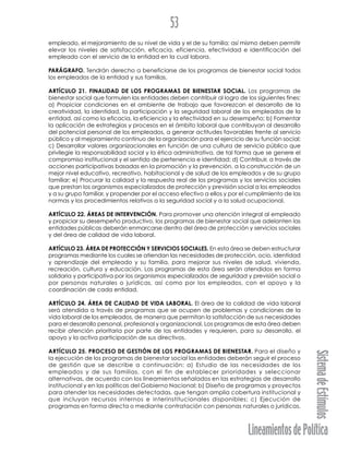 LineamientosdePolítica
SistemadeEstímulos
53
empleado, el mejoramiento de su nivel de vida y el de su familia; así mismo deben permitir
elevar los niveles de satisfacción, eficacia, eficiencia, efectividad e identificación del
empleado con el servicio de la entidad en la cual labora.
PARÁGRAFO. Tendrán derecho a beneficiarse de los programas de bienestar social todos
los empleados de la entidad y sus familias.
ARTÍCULO 21. FINALIDAD DE LOS PROGRAMAS DE BIENESTAR SOCIAL. Los programas de
bienestar social que formulen las entidades deben contribuir al logro de los siguientes fines:
a) Propiciar condiciones en el ambiente de trabajo que favorezcan el desarrollo de la
creatividad, la identidad, la participación y la seguridad laboral de los empleados de la
entidad, así como la eficacia, la eficiencia y la efectividad en su desempeño; b) Fomentar
la aplicación de estrategias y procesos en el ámbito laboral que contribuyan al desarrollo
del potencial personal de los empleados, a generar actitudes favorables frente al servicio
público y al mejoramiento continuo de la organización para el ejercicio de su función social;
c) Desarrollar valores organizacionales en función de una cultura de servicio público que
privilegie la responsabilidad social y la ética administrativa, de tal forma que se genere el
compromiso institucional y el sentido de pertenencia e identidad; d) Contribuir, a través de
acciones participativas basadas en la promoción y la prevención, a la construcción de un
mejor nivel educativo, recreativo, habitacional y de salud de los empleados y de su grupo
familiar; e) Procurar la calidad y la respuesta real de los programas y los servicios sociales
que prestan los organismos especializados de protección y previsión social a los empleados
y a su grupo familiar, y propender por el acceso efectivo a ellos y por el cumplimiento de las
normas y los procedimientos relativos a la seguridad social y a la salud ocupacional.
ARTÍCULO 22. ÁREAS DE INTERVENCIÓN. Para promover una atención integral al empleado
y propiciar su desempeño productivo, los programas de bienestar social que adelanten las
entidades públicas deberán enmarcarse dentro del área de protección y servicios sociales
y del área de calidad de vida laboral.
ARTÍCULO 23. ÁREA DE PROTECCIÓN Y SERVICIOS SOCIALES. En esta área se deben estructurar
programas mediante los cuales se atiendan las necesidades de protección, ocio, identidad
y aprendizaje del empleado y su familia, para mejorar sus niveles de salud, vivienda,
recreación, cultura y educación. Los programas de esta área serán atendidos en forma
solidaria y participativa por los organismos especializados de seguridad y previsión social o
por personas naturales o jurídicas, así como por los empleados, con el apoyo y la
coordinación de cada entidad.
ARTÍCULO 24. ÁREA DE CALIDAD DE VIDA LABORAL. El área de la calidad de vida laboral
será atendida a través de programas que se ocupen de problemas y condiciones de la
vida laboral de los empleados, de manera que permitan la satisfacción de sus necesidades
para el desarrollo personal, profesional y organizacional. Los programas de esta área deben
recibir atención prioritaria por parte de las entidades y requieren, para su desarrollo, el
apoyo y la activa participación de sus directivos.
ARTÍCULO 25. PROCESO DE GESTIÓN DE LOS PROGRAMAS DE BIENESTAR. Para el diseño y
la ejecución de los programas de bienestar social las entidades deberán seguir el proceso
de gestión que se describe a continuación: a) Estudio de las necesidades de los
empleados y de sus familias, con el fin de establecer prioridades y seleccionar
alternativas, de acuerdo con los lineamientos señalados en las estrategias de desarrollo
institucional y en las políticas del Gobierno Nacional; b) Diseño de programas y proyectos
para atender las necesidades detectadas, que tengan amplia cobertura institucional y
que incluyan recursos internos e interinstitucionales disponibles; c) Ejecución de
programas en forma directa o mediante contratación con personas naturales o jurídicas,
 