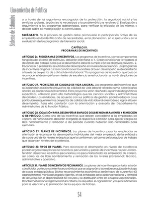 SistemadeEstímulosLineamientosdePolítica
54
o a través de los organismos encargados de la protección, la seguridad social y los
servicios sociales, según sea la necesidad o la problemática a resolver; d) Evaluación y
seguimiento a los programas adelantados, para verificar la eficacia de los mismos y
decidir sobre su modificación o continuidad.
PARÁGRAFO. En el proceso de gestión debe promoverse la participación activa de los
empleados en la identificación de necesidades, en la planeación, en la ejecución y en la
evaluación de los programas de bienestar social.
CAPÍTULO IV.
PROGRAMAS DE INCENTIVOS
ARTÍCULO 26. PROGRAMAS DE INCENTIVOS. Los programas de incentivos, como componentes
tangibles del sistema de estímulos, deberán orientarse a: 1. Crear condiciones favorables al
desarrollo del trabajo para que el desempeño laboral cumpla con los objetivos previstos. 2.
Reconocer o premiar los resultados del desempeño en niveles de excelencia. Los programas
de incentivos dirigidos a crear condiciones favorables al buen desempeño se desarrollarán
a través de proyectos de calidad de vida laboral. Y los programas de incentivos que buscan
reconocer el desempeño en niveles de excelencia se estructurarán a través de planes de
incentivos.
ARTÍCULO 27. PROYECTOS DE CALIDAD DE VIDA LABORAL. Los programas de incentivos que
se desarrollen mediante proyectos de calidad de vida laboral tendrán como beneficiarios
a todos los empleados de la entidad. Estos proyectos serán diseñados a partir de diagnósticos
específicos, utilizando para ello metodologías que las ciencias sociales y administrativas
desarrollen. Las entidades, de acuerdo con sus políticas de gestión, podrán adaptar a sus
particulares requerimientos proyectos de calidad de vida laboral orientados a lograr el buen
desempeño. Para ello contarán con la orientación y asesoría del Departamento
Administrativo de la Función Pública.
ARTÍCULO 28. COMISIÓN PARA DESEMPEÑAR EMPLEOS DE LIBRE NOMBRAMIENTO Y REMOCIÓN
O DE PERÍODO. Como uno de los incentivos que deben concederse a los empleados de
carrera, los nominadores deberán otorgarles la respectiva comisión para ejercer cargos de
libre nombramiento y remoción o de período cuando hubieren sido nombrados para
ejercerlos.
ARTÍCULO 29. PLANES DE INCENTIVOS. Los planes de incentivos para los empleados se
orientarán a reconocer los desempeños individuales del mejor empleado de la entidad y
de cada uno de los niveles jerárquicos que la conforman, así como de los equipos de trabajo
que alcancen niveles de excelencia.
ARTÍCULO 30. TIPOS DE PLANES. Para reconocer el desempeño en niveles de excelencia
podrán organizarse planes de incentivos pecuniarios y planes de incentivos no pecuniarios.
Tendrán derecho a incentivos pecuniarios y no pecuniarios todos los empleados de carrera,
así como los de libre nombramiento y remoción de los niveles profesional; técnico,
administrativo y operativo.
ARTÍCULO 31. PLANES DE INCENTIVOS PECUNIARIOS. Los planes de incentivos pecuniarios estarán
constituidos por reconocimientos económicos que se asignarán a los mejores equipos de trabajo
de cada entidad pública. Dichos reconocimientos económicos serán hasta de cuarenta (40)
salarios mínimos mensuales legales vigentes, en las entidades de los órdenes nacional y territorial
de acuerdo con la disponibilidad de recursos y se distribuirán entre los equipos seleccionados.
El Gobierno Nacional reglamentará los criterios, los requisitos, la organización y los procedimientos
para la selección y la premiación de los equipos de trabajo.
 