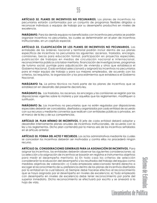 LineamientosdePolítica
SistemadeEstímulos
55
ARTÍCULO 32. PLANES DE INCENTIVOS NO PECUNIARIOS. Los planes de incentivos no
pecuniarios estarán conformados por un conjunto de programas flexibles dirigidos a
reconocer individuos o equipos de trabajo por su desempeño productivo en niveles de
excelencia.
PARÁGRAFO. Para los demás equipos no beneficiados con incentivos pecuniarios se podrán
organizar incentivos no pecuniarios, los cuales se determinarán en el plan de incentivos
institucionales, en un capítulo especial.
ARTÍCULO 33. CLASIFICACIÓN DE LOS PLANES DE INCENTIVOS NO PECUNIARIOS. Las
entidades de las órdenes nacional y territorial podrán incluir dentro de sus planes
específicos de incentivos no pecuniarios los siguientes: ascensos, traslados, encargos,
comisiones, becas para educación formal, participación en proyectos especiales,
publicación de trabajos en medios de circulación nacional e internacional,
reconocimientos públicos a la labor meritoria, financiación de investigaciones, programas
de turismo social, puntaje para adjudicación de vivienda y otros que establezca el
Gobierno Nacional. Cada entidad seleccionará y asignará los incentivos no pecuniarios
para el mejor equipo de trabajo y para sus mejores empleados, de acuerdo con los
criterios, los requisitos, la organización y los procedimientos que establezca el Gobierno
Nacional.
PARÁGRAFO 1o. La prima técnica no hará parte de los planes de incentivos que se
establezcan en desarrollo del presente decreto-ley.
PARÁGRAFO 2o. Los traslados, los ascensos, los encargos y las comisiones se regirán por las
disposiciones vigentes sobre la materia y por aquellas que las reglamenten, modifiquen o
sustituyan.
PARÁGRAFO 3o. Los incentivos no pecuniarios que no estén regulados por disposiciones
especiales deberán ser concebidos, diseñados y organizados por cada entidad de acuerdo
con sus recursos y mediante convenios que realicen con entidades públicas o privadas, en
el marco de la ley y de sus competencias.
ARTÍCULO 34. PLAN MÍNIMO DE INCENTIVOS. El jefe de cada entidad deberá adoptar y
desarrollar internamente planes anuales de incentivos institucionales, de acuerdo con la
ley y los reglamentos. Dicho plan contendrá por lo menos seis de los incentivos señalados
en el artículo anterior.
ARTÍCULO 35. FORMA DEL ACTO Y RECURSOS. Los actos administrativos mediante los cuales
se concedan los incentivos deberán ser motivados y contra ellos no procederá ningún
recurso.
ARTÍCULO 36. CONSIDERACIONES GENERALES PARA LA ASIGNACIÓN DE INCENTIVOS. Para
asignar los incentivos, las entidades deberán observar las siguientes consideraciones: a)
La selección y la asignación de incentivos se basarán en registros e instrumentos objetivos
para medir el desempeño meritorio; b) En todo caso los criterios de selección
considerarán la evaluación del desempeño y los resultados del trabajo del equipo como
medidas objetivas de valoración; c) Cada empleado seleccionado tendrá derecho a
escoger el reconocimiento de su preferencia dentro de los planes de incentivos diseñados
por la entidad en la cual labora; d) Siempre debe hacerse efectivo el reconocimiento
que se haya asignado por el desempeño en niveles de excelencia; e) Todo empleado
con desempeño en niveles de excelencia debe tener reconocimiento por parte del
superior inmediato. Dicho reconocimiento se efectuará por escrito y se anexará a la
hoja de vida.
 
