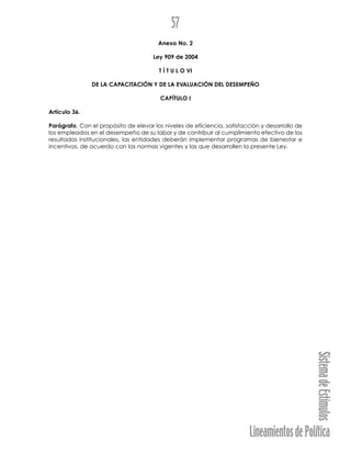 LineamientosdePolítica
SistemadeEstímulos
57
Anexo No. 2
Ley 909 de 2004
T Í T U L O VI
DE LA CAPACITACIÓN Y DE LA EVALUACIÓN DEL DESEMPEÑO
CAPÍTULO I
Artículo 36.
Parágrafo. Con el propósito de elevar los niveles de eficiencia, satisfacción y desarrollo de
los empleados en el desempeño de su labor y de contribuir al cumplimiento efectivo de los
resultados institucionales, las entidades deberán implementar programas de bienestar e
incentivos, de acuerdo con las normas vigentes y las que desarrollen la presente Ley.
 