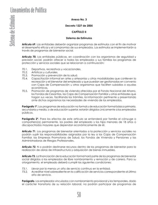 SistemadeEstímulosLineamientosdePolítica
58
Anexo No. 3
Decreto 1227 de 2005
CAPÍTULO II
Sistema de Estímulos
Artículo 69. Las entidades deberán organizar programas de estímulos con el fin de motivar
el desempeño eficaz y el compromiso de sus empleados. Los estímulos se implementarán a
través de programas de bienestar social.
Artículo 70. Las entidades públicas, en coordinación con los organismos de seguridad y
previsión social, podrán ofrecer a todos los empleados y sus familias los programas de
protección y servicios sociales que se relacionan a continuación:
70.1. Deportivos, recreativos y vacacionales.
70.2. Artísticos y culturales.
70.3. Promoción y prevención de la salud.
70.4. Capacitación informal en artes y artesanías u otras modalidades que conlleven la
recreación y el bienestar del empleado y que puedan ser gestionadas en convenio
con Cajas de Compensación u otros organismos que faciliten subsidios o ayudas
económicas.
70.5. Promoción de programas de vivienda ofrecidos por el Fondo Nacional del Ahorro,
los Fondos de Cesantías, las Cajas de Compensación Familiar u otras entidades que
hagan sus veces, facilitando los trámites, la información pertinente y presentando
ante dichos organismos las necesidades de vivienda de los empleados.
Parágrafo 1º. Los programas de educación no formal y de educación formal básica primaria,
secundaria y media, o de educación superior, estarán dirigidos únicamente a los empleados
públicos.
Parágrafo 2º. Para los efectos de este artículo se entenderá por familia el cónyuge o
compañero(a) permanente, los padres del empleado y los hijos menores de 18 años o
discapacitados mayores que dependan económicamente de él.
Artículo 71. Los programas de bienestar orientados a la protección y servicios sociales no
podrán suplir las responsabilidades asignadas por la ley a las Cajas de Compensación
Familiar, las Empresas Promotoras de Salud, los Fondos de Vivienda y Pensiones y las
Administradoras de Riesgos Profesionales.
Artículo 72. N o podrán destinarse recursos dentro de los programas de bienestar para la
realización de obras de infraestructura y adquisición de bienes inmuebles.
Artículo 73. La financiación de la educación formal hará parte de los programas de bienestar
social dirigidos a los empleados de libre nombramiento y remoción y de carrera. Para su
otorgamiento, el empleado deberá cumplir las siguientes condiciones:
73.1. Llevar por lo menos un año de servicio continuo en la entidad.
73.2. Acreditar nivel sobresaliente en la calificación de servicios correspondiente al último
año de servicio.
Parágrafo. Los empleados vinculados con nombramiento provisional y los temporales, dado
el carácter transitorio de su relación laboral, no podrán participar de programas de
 