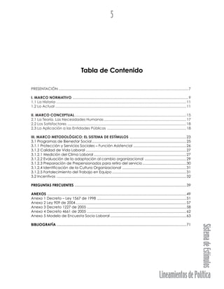 LineamientosdePolítica
SistemadeEstímulos
5
Tabla de Contenido
PRESENTACIÓN ................................................................................................................................7
I. MARCO NORMATIVO ..................................................................................................................9
1.1 La Historia ................................................................................................................................11
1.2 Lo Actual .................................................................................................................................11
II. MARCO CONCEPTUAL..............................................................................................................15
2.1 La Teoría. Las Necesidades Humanas .................................................................................17
2.2 Los Satisfactores .....................................................................................................................18
2.3 La Aplicación a las Entidades Públicas ..............................................................................18
III. MARCO METODOLÓGICO: EL SISTEMA DE ESTÍMULOS ........................................................23
3.1 Programas de Bienestar Social.............................................................................................25
3.1.1 Protección y Servicios Sociales – Función Asistencial ....................................................26
3.1.2 Calidad de Vida Laboral ...................................................................................................27
3.1.2.1 Medición del Clima Laboral ...........................................................................................27
3.1.2.2 Evaluación de la adaptación al cambio organizacional .........................................29
3.1.2.3 Preparación de Prepensionados para retiro del servicio ...........................................30
3.1.2.4 Identificación de la Cultura Organizacional ...............................................................31
3.1.2.5 Fortalecimiento del Trabajo en Equipo .........................................................................31
3.2 Incentivos ................................................................................................................................32
PREGUNTAS FRECUENTES ..............................................................................................................39
ANEXOS .........................................................................................................................................49
Anexo 1 Decreto – Ley 1567 de 1998 ........................................................................................51
Anexo 2 Ley 909 de 2004.............................................................................................................57
Anexo 3 Decreto 1227 de 2005 ..................................................................................................58
Anexo 4 Decreto 4661 de 2005 ..................................................................................................62
Anexo 5 Modelo de Encuesta Socio Laboral ...........................................................................63
BIBLIOGRAFÍA ................................................................................................................................71
 