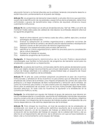 LineamientosdePolítica
SistemadeEstímulos
59
educación formal o no formal ofrecidos por la entidad, teniendo únicamente derecho a
recibir inducción y entrenamiento en el puesto de trabajo.
Artículo 74. Los programas de bienestar responderán a estudios técnicos que permitan,
a partir de la identificación de necesidades y expectativas de los empleados, determinar
actividades y grupos de beneficiarios bajo criterios de equidad, eficiencia mayor
cubrimiento institucional.
Artículo 75. De conformidad con el artículo 24 del Decreto-ley 1567 de 1998 y con el fin de
mantener niveles adecuados de calidad de vida laboral, las entidades deberán efectuar
los siguientes programas:
75.1. Medir el clima laboral, por lo menos cada dos años y definir, ejecutar y evaluar
estrategias de intervención.
75.2. Evaluar la adaptación al cambio organizacional y adelantar acciones de
preparación frente al cambio y de desvinculación laboral asistida o readaptación
laboral cuando se den procesos de reforma organizacional.
75.3. Preparar a los prepensionados para el retiro del servicio.
75.4. Identificar la cultura organizacional y definir los procesos para la consolidación
de la cultura deseada.
75.5. Fortalecer el trabajo en equipo.
75.6. Adelantar programas de incentivos.
Parágrafo. El Departamento Administrativo de la Función Pública desarrollará
metodologías que faciliten la formulación de programas de bienestar social para los
empleados y asesorará en su implantación.
Artículo 76. Los planes de incentivos, enmarcados dentro de los planes de bienestar social,
tienen por objeto otorgar reconocimientos por el buen desempeño, propiciando así una
cultura de trabajo orientada a la calidad y productividad bajo un esquema de mayor
compromiso con los objetivos de las entidades.
Artículo 77. El jefe de cada entidad adoptará anualmente el plan de incentivos
institucionales y señalará en él los incentivos no pecuniarios que se ofrecerán al mejor
empleado de carrera de la entidad, a los mejores empleados de carrera de cada nivel
jerárquico y al mejor empleado de libre nombramiento y remoción de la entidad, así
como los incentivos pecuniarios y no pecuniarios para los mejores equipos de trabajo.
Dicho plan se elaborará de acuerdo con los recursos institucionales disponibles para
hacerlos efectivos. En todo caso los incentivos se ajustarán a lo establecido en la
Constitución Política y la ley.
Parágrafo. Se entenderá por equipo de trabajo el grupo de personas que laboran en
forma interdependiente y coordinada, aportando las habilidades individuales requeridas
para la consecución de un resultado concreto, en el cumplimiento de planes y objetivos
institucionales. Los integrantes de los equipos de trabajo pueden ser empleados de una
misma dependencia o de distintas dependencias de la entidad.
Artículo 78. Para otorgar los incentivos, el nivel de excelencia de los empleados se
establecerá con base en la calificación definitiva resultante de la evaluación del
desempeño laboral y el de los equipos de trabajo se determinará con base en la
evaluación de los resultados del trabajo en equipo; de la calidad del mismo y de sus
efectos en el mejoramiento del servicio; de la eficiencia con que se haya realizado su
labor y de su funcionamiento como equipo de trabajo.
 