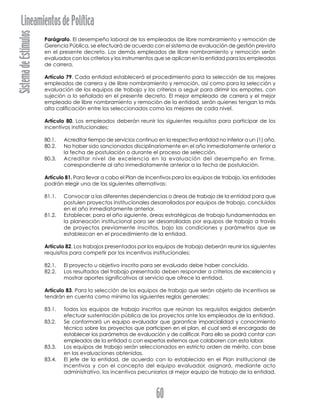 SistemadeEstímulosLineamientosdePolítica
60
Parágrafo. El desempeño laboral de los empleados de libre nombramiento y remoción de
Gerencia Pública, se efectuará de acuerdo con el sistema de evaluación de gestión prevista
en el presente decreto. Los demás empleados de libre nombramiento y remoción serán
evaluados con los criterios y los instrumentos que se aplican en la entidad para los empleados
de carrera.
Artículo 79. Cada entidad establecerá el procedimiento para la selección de los mejores
empleados de carrera y de libre nombramiento y remoción, así como para la selección y
evaluación de los equipos de trabajo y los criterios a seguir para dirimir los empates, con
sujeción a lo señalado en el presente decreto. El mejor empleado de carrera y el mejor
empleado de libre nombramiento y remoción de la entidad, serán quienes tengan la más
alta calificación entre los seleccionados como los mejores de cada nivel.
Artículo 80. Los empleados deberán reunir los siguientes requisitos para participar de los
incentivos institucionales:
80.1. Acreditar tiempo de servicios continuo en la respectiva entidad no inferior a un (1) año.
80.2. No haber sido sancionados disciplinariamente en el año inmediatamente anterior a
la fecha de postulación o durante el proceso de selección.
80.3. Acreditar nivel de excelencia en la evaluación del desempeño en firme,
correspondiente al año inmediatamente anterior a la fecha de postulación.
Artículo 81. Para llevar a cabo el Plan de Incentivos para los equipos de trabajo, las entidades
podrán elegir una de las siguientes alternativas:
81.1. Convocar a las diferentes dependencias o áreas de trabajo de la entidad para que
postulen proyectos institucionales desarrollados por equipos de trabajo, concluidos
en el año inmediatamente anterior.
81.2. Establecer, para el año siguiente, áreas estratégicas de trabajo fundamentadas en
la planeación institucional para ser desarrolladas por equipos de trabajo a través
de proyectos previamente inscritos, bajo las condiciones y parámetros que se
establezcan en el procedimiento de la entidad.
Artículo 82. Los trabajos presentados por los equipos de trabajo deberán reunir los siguientes
requisitos para competir por los incentivos institucionales:
82.1. El proyecto u objetivo inscrito para ser evaluado debe haber concluido.
82.2. Los resultados del trabajo presentado deben responder a criterios de excelencia y
mostrar aportes significativos al servicio que ofrece la entidad.
Artículo 83. Para la selección de los equipos de trabajo que serán objeto de incentivos se
tendrán en cuenta como mínimo las siguientes reglas generales:
83.1. Todos los equipos de trabajo inscritos que reúnan los requisitos exigidos deberán
efectuar sustentación pública de los proyectos ante los empleados de la entidad.
83.2. Se conformará un equipo evaluador que garantice imparcialidad y conocimiento
técnico sobre los proyectos que participen en el plan, el cual será el encargado de
establecer los parámetros de evaluación y de calificar. Para ello se podrá contar con
empleados de la entidad o con expertos externos que colaboren con esta labor.
83.3. Los equipos de trabajo serán seleccionados en estricto orden de mérito, con base
en las evaluaciones obtenidas.
83.4. El jefe de la entidad, de acuerdo con lo establecido en el Plan Institucional de
Incentivos y con el concepto del equipo evaluador, asignará, mediante acto
administrativo, los incentivos pecuniarios al mejor equipo de trabajo de la entidad.
 