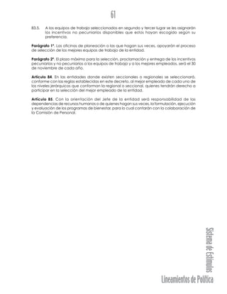 LineamientosdePolítica
SistemadeEstímulos
61
83.5. A los equipos de trabajo seleccionados en segundo y tercer lugar se les asignarán
los incentivos no pecuniarios disponibles que estos hayan escogido según su
preferencia.
Parágrafo 1º. Las oficinas de planeación o las que hagan sus veces, apoyarán el proceso
de selección de los mejores equipos de trabajo de la entidad.
Parágrafo 2º. El plazo máximo para la selección, proclamación y entrega de los incentivos
pecuniarios y no pecuniarios a los equipos de trabajo y a los mejores empleados, será el 30
de noviembre de cada año.
Artículo 84. En las entidades donde existen seccionales o regionales se seleccionará,
conforme con las reglas establecidas en este decreto, al mejor empleado de cada uno de
los niveles jerárquicos que conforman la regional o seccional, quienes tendrán derecho a
participar en la selección del mejor empleado de la entidad.
Artículo 85. Con la orientación del Jefe de la entidad será responsabilidad de las
dependencias de recursos humanos o de quienes hagan sus veces, la formulación, ejecución
y evaluación de los programas de bienestar, para lo cual contarán con la colaboración de
la Comisión de Personal.
 