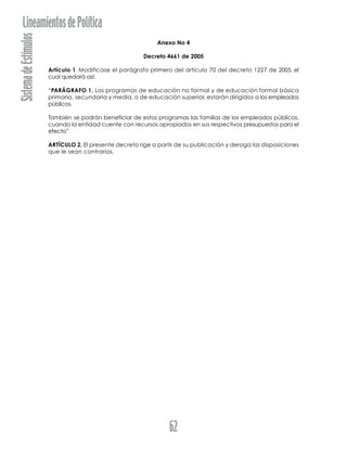 SistemadeEstímulosLineamientosdePolítica
62
Anexo No 4
Decreto 4661 de 2005
Artículo 1.
Modificase el parágrafo primero del artículo 70 del decreto 1227 de 2005, el
cual quedará así:
“PARÁGRAFO 1. Los programas de educación no formal y de educación formal básica
primaria, secundaria y media, o de educación superior, estarán dirigidos a los empleados
públicos.
También se podrán beneficiar de estos programas las familias de los empleados públicos,
cuando la entidad cuente con recursos apropiados en sus respectivos presupuestos para el
efecto”
ARTÍCULO 2. El presente decreto rige a partir de su publicación y deroga las disposiciones
que le sean contrarias.
 