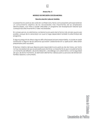 LineamientosdePolítica
SistemadeEstímulos
63
Anexo No. 5
MODELO DE ENCUESTA SOCIOLABORAL
Desvinculación Laboral Asistida
La presente encuesta es de carácter confidencial y tiene como propósito principal obtener
un conocimiento objetivo de las necesidades más importantes de los empleados
desvinculados, con miras a poder ofrecerles un programa de readaptación laboral que
corresponda efectivamente a tales necesidades.
En consecuencia, le solicitamos contestar la encuesta de la forma más sincera que le sea
posible, porque de la veracidad con que lo haga dependerá también la efectividad del
programa.
Si alguna pregunta le ofrece alguna dificultad especial para responderla, no dude en pedir
aclaración a alguna de las personas que están colaborando en su aplicación: ellas están
preparadas para ayudarlo.
El tiempo máximo del que dispone para responder la encuesta es de dos horas, por tanto
no hay necesidad de que se precipite para terminar. Lo importante es que viva plenamente
un momento de reflexión, de profundización, y de diálogo con usted mismo, con la seguridad
de que, de dicho momento, se derivarán elementos valiosos para su proceso de reinserción
familiar, laboral y comunitario.
 