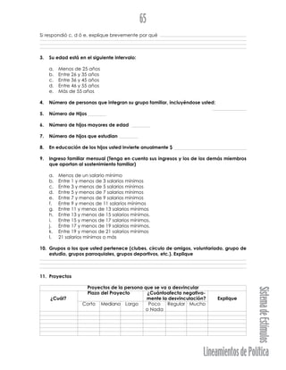 LineamientosdePolítica
SistemadeEstímulos
65
Si respondió c, d ó e, explique brevemente por qué
3. Su edad está en el siguiente intervalo:
a. Menos de 25 años
b. Entre 26 y 35 años
c. Entre 36 y 45 años
d. Entre 46 y 55 años
e. Más de 55 años
4. Número de personas que integran su grupo familiar, incluyéndose usted:
5. Número de Hijos
6. Número de hijos mayores de edad
7. Número de hijos que estudian
8. En educación de los hijos usted invierte anualmente $
9. Ingreso familiar mensual (Tenga en cuenta sus ingresos y los de los demás miembros
que aportan al sostenimiento familiar)
a. Menos de un salario mínimo
b. Entre 1 y menos de 3 salarios mínimos
c. Entre 3 y menos de 5 salarios mínimos
d. Entre 5 y menos de 7 salarios mínimos
e. Entre 7 y menos de 9 salarios mínimos
f. Entre 9 y menos de 11 salarios mínimos
g. Entre 11 y menos de 13 salarios mínimos
h. Entre 13 y menos de 15 salarios mínimos.
i. Entre 15 y menos de 17 salarios mínimos.
j. Entre 17 y menos de 19 salarios mínimos.
k. Entre 19 y menos de 21 salarios mínimos
l. 21 salarios mínimos o más
10. Grupos a los que usted pertenece (clubes, círculo de amigos, voluntariado, grupo de
estudio, grupos parroquiales, grupos deportivos, etc.). Explique
11. Proyectos
Proyectos de la persona que se va a desvincular
Plazo del Proyecto ¿Cuántoafecta negativa-
¿Cuál? mente la desvinculación? Explique
Corto Mediano Largo Poco Regular Mucho
o Nada
 