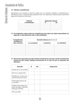 SistemadeEstímulosLineamientosdePolítica
66
12. Intereses y pasatiempos
Especifique en la primera columna cuáles son sus intereses, hobbies o pasatiempos e
identifique cuál o cuáles de ellos podría(n) tener una aplicación laboral (que le permitan
algunas entradas económicas)
Intereses Aplicación Laboral
o Pasatiempos Sí No
13. En el siguiente cuadro anote las competencias que usted cree haber desarrollado a lo
largo de su vida laboral (en esta u otras entidades):
Competencias Necesita refuerzo en (Escriba X)
(Anótelas en
esta columna) Lo conceptual Lo práctico Lo actitudinal
14. Situaciones especiales que esté viviendo actualmente o que haya vivido recientemente
(menos de seis meses). Explique brevemente en el caso de que su respuesta sea
afirmativa
Situación SÍ NO Explicación
Muerte de un ser querido.
Divorcio o separación.
Pérdida de un bien muy
importante para usted.
Enfermedad grave de
un familiar.
Pérdida del empleo por
parte de algún miembro
del grupo familiar.
Otro (¿Cuál?)
 