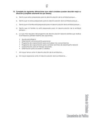 LineamientosdePolítica
SistemadeEstímulos
67
15. Complete las siguientes afirmaciones que usted considere pueden describir mejor su
situación (complete solamente las que desee):
a. Siento que estoy preparado para la desvinculación de la entidad porque....
b. Siento que no estoy preparado para la desvinculación de la entidad porque....
c. Siento que mi familia está preparada para mi desvinculación de la entidad porque....
d. Siento que mi familia no está preparada para mi desvinculación de la entidad
porque....
e. Lo que más requiero del programa de desvinculación laboral asistida que realice
la entidad es (señale máximo dos opciones):
• Ayuda psicológica
• Orientación vocacional-Ocupacional.
• Programa de capacitación para actualizar mis conocimientos
• Programa de capacitación para cambiar de línea de desempeño laboral
• Capacitación para el trabajo asociado.
• Orientación para acceder a créditos
f. Mi mayor temor ante mi desvinculación de la entidad es....
g. Mi mayor esperanza ante mi desvinculación de la entidad es....
 