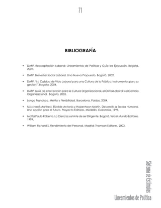 LineamientosdePolítica
SistemadeEstímulos
71
BIBLIOGRAFÍA
• DAFP. Readaptación Laboral: Lineamientos de Política y Guía de Ejecución. Bogotá,
2001.
• DAFP. Bienestar Social Laboral, Una Nueva Propuesta. Bogotá, 2002.
• DAFP. “La Calidad de Vida Laboral para una Cultura de lo Público: Instrumentos para su
gestión”. Bogota, 2004.
• DAFP. Guía de intervención para la Cultura Organizacional, el Clima Laboral y el Cambio
Organizacional . Bogota, 2005.
• Longo Francisco. Mérito y Flexibilidad. Barcelona, Paidos, 2004.
• Max-Neef Manfred, Elizalde Antonio y Hopenhayn Martín. Desarrollo a Escala Humana.
Una opción para el futuro. Proyecto Editores. Medellín, Colombia, 1997.
• Motta Paulo Roberto. La Ciencia y el Arte de ser Dirigente. Bogotá, Tercer Mundo Editores,
1999.
• William Richard S. Rendimiento del Personal. Madrid: Thomson Editores, 2003.
 