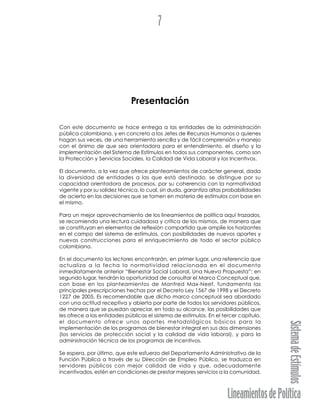 LineamientosdePolítica
SistemadeEstímulos
7
Presentación
Con este documento se hace entrega a las entidades de la administración
pública colombiana, y en concreto a los Jefes de Recursos Humanos o quienes
hagan sus veces, de una herramienta sencilla y de fácil comprensión y manejo
con el ánimo de que sea orientadora para el entendimiento, el diseño y la
implementación del Sistema de Estímulos en todos sus componentes, como son
la Protección y Servicios Sociales, la Calidad de Vida Laboral y los Incentivos.
El documento, a la vez que ofrece planteamientos de carácter general, dada
la diversidad de entidades a las que está destinado, se distingue por su
capacidad orientadora de procesos, por su coherencia con la normatividad
vigente y por su solidez técnica, lo cual, sin duda, garantiza altas probabilidades
de acierto en las decisiones que se tomen en materia de estímulos con base en
el mismo.
Para un mejor aprovechamiento de los lineamientos de política aquí trazados,
se recomienda una lectura cuidadosa y crítica de los mismos, de manera que
se constituyan en elementos de reflexión compartida que amplíe los horizontes
en el campo del sistema de estímulos, con posibilidades de nuevos aportes y
nuevas construcciones para el enriquecimiento de todo el sector público
colombiano.
En el documento los lectores encontrarán, en primer lugar, una referencia que
actualiza a la fecha la normatividad relacionada en el documento
inmediatamente anterior “Bienestar Social Laboral, Una Nueva Propuesta”; en
segundo lugar, tendrán la oportunidad de consultar el Marco Conceptual que,
con base en los planteamientos de Manfred Max-Neef, fundamenta las
principales prescripciones hechas por el Decreto Ley 1567 de 1998 y el Decreto
1227 de 2005. Es recomendable que dicho marco conceptual sea abordado
con una actitud receptiva y abierta por parte de todos los servidores públicos,
de manera que se puedan apreciar, en todo su alcance, las posibilidades que
les ofrece a las entidades públicas el sistema de estímulos. En el tercer capítulo,
el documento ofrece unos aportes metodológicos básicos para la
implementación de los programas de bienestar integral en sus dos dimensiones
(los servicios de protección social y la calidad de vida laboral), y para la
administración técnica de los programas de incentivos.
Se espera, por último, que este esfuerzo del Departamento Administrativo de la
Función Pública a través de su Dirección de Empleo Público, se traduzca en
servidores públicos con mejor calidad de vida y que, adecuadamente
incentivados, estén en condiciones de prestar mejores servicios a la comunidad.
 