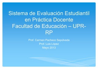 Sistema de Evaluación Estudiantil
en Práctica Docente
Facultad de Educación – UPR-
RP
Prof. Carmen Pacheco Sepúlveda
Prof. Luis López
Mayo 2013
 