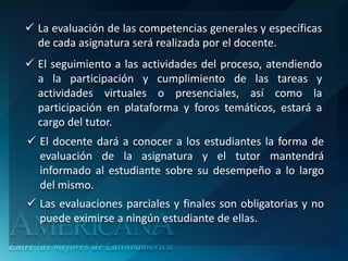  La evaluación de las competencias generales y específicas
  de cada asignatura será realizada por el docente.
 El seguimiento a las actividades del proceso, atendiendo
  a la participación y cumplimiento de las tareas y
  actividades virtuales o presenciales, así como la
  participación en plataforma y foros temáticos, estará a
  cargo del tutor.
 El docente dará a conocer a los estudiantes la forma de
  evaluación de la asignatura y el tutor mantendrá
  informado al estudiante sobre su desempeño a lo largo
  del mismo.
 Las evaluaciones parciales y finales son obligatorias y no
  puede eximirse a ningún estudiante de ellas.
 