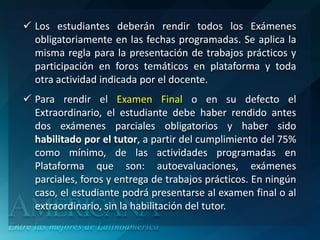  Los estudiantes deberán rendir todos los Exámenes
  obligatoriamente en las fechas programadas. Se aplica la
  misma regla para la presentación de trabajos prácticos y
  participación en foros temáticos en plataforma y toda
  otra actividad indicada por el docente.
 Para rendir el Examen Final o en su defecto el
  Extraordinario, el estudiante debe haber rendido antes
  dos exámenes parciales obligatorios y haber sido
  habilitado por el tutor, a partir del cumplimiento del 75%
  como mínimo, de las actividades programadas en
  Plataforma que son: autoevaluaciones, exámenes
  parciales, foros y entrega de trabajos prácticos. En ningún
  caso, el estudiante podrá presentarse al examen final o al
  extraordinario, sin la habilitación del tutor.
 