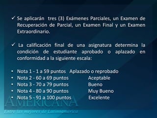  Se aplicarán tres (3) Exámenes Parciales, un Examen de
  Recuperación de Parcial, un Examen Final y un Examen
  Extraordinario.

 La calificación final de una asignatura determina la
  condición de estudiante aprobado o aplazado en
  conformidad a la siguiente escala:

•   Nota 1 - 1 a 59 puntos Aplazado o reprobado
•   Nota 2 - 60 a 69 puntos       Aceptable
•   Nota 3 - 70 a 79 puntos       Bueno
•   Nota 4 - 80 a 90 puntos       Muy Bueno
•   Nota 5 - 91 a 100 puntos       Excelente
 