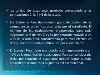 La calidad de estudiante aprobado corresponde a las
  puntuaciones 2, 3, 4 y 5 de la escala.

 Los Exámenes Parciales miden el grado de dominio de las
  competencias específicas alcanzado por el estudiante. El
  número de las evaluaciones programadas para cada
  asignatura será de tres (3) y su ponderación equivale a un
  60% de la nota final, considerando para tales efectos los
  dos (2) mejores puntajes obtenidos por el estudiante.

 El Examen Final tiene una ponderación equivalente a un
  40% de la nota final de la asignatura. Para ser considerada
  dicha ponderación el estudiante deberá lograr puntaje
  equivalente o superior a 60 puntos del examen final.
 