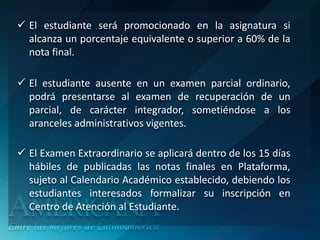  El estudiante será promocionado en la asignatura si
  alcanza un porcentaje equivalente o superior a 60% de la
  nota final.

 El estudiante ausente en un examen parcial ordinario,
  podrá presentarse al examen de recuperación de un
  parcial, de carácter integrador, sometiéndose a los
  aranceles administrativos vigentes.

 El Examen Extraordinario se aplicará dentro de los 15 días
  hábiles de publicadas las notas finales en Plataforma,
  sujeto al Calendario Académico establecido, debiendo los
  estudiantes interesados formalizar su inscripción en
  Centro de Atención al Estudiante.
 
