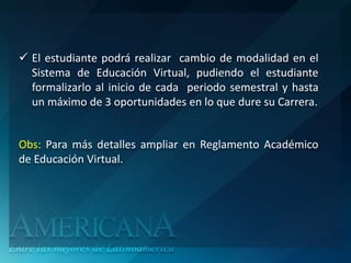  El estudiante podrá realizar cambio de modalidad en el
  Sistema de Educación Virtual, pudiendo el estudiante
  formalizarlo al inicio de cada periodo semestral y hasta
  un máximo de 3 oportunidades en lo que dure su Carrera.


Obs: Para más detalles ampliar en Reglamento Académico
de Educación Virtual.
 