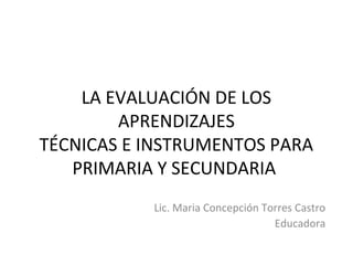 LA EVALUACIÓN DE LOS
APRENDIZAJES
TÉCNICAS E INSTRUMENTOS PARA
PRIMARIA Y SECUNDARIA
Lic. Maria Concepción Torres Castro
Educadora
 