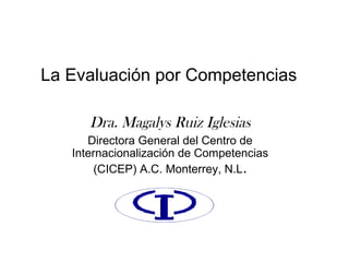 La Evaluación por Competencias
Dra. Magalys Ruiz Iglesias
Directora General del Centro de
Internacionalización de Competencias
(CICEP) A.C. Monterrey, N.L.
 