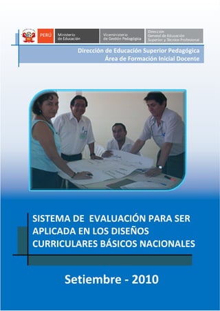 1
SISTEMA DE EVALUACIÓN
PARA SER APLICADA EN LOS DISEÑOS CURRICULARES BÁSICOS NACIONALES
Dirección de Educación Superior Pedagógica
Área de Formación Inicial Docente
-
SISTEMA DE EVALUACIÓN PARA SER
APLICADA EN LOS DISEÑOS
CURRICULARES BÁSICOS NACIONALES
Setiembre - 2010
Dirección de Educación Superior Pedagógica
Área de Formación Inicial Docente
 