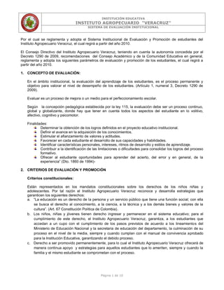 INSTITUCIÓN EDUCATIVA
INSTITUTO AGROPECUARIO “VERACRUZ”
SISTEMA DE EVALUACIÓN INSTITUCIONAL
Página 1 de 10
Por el cual se reglamenta y adopta el Sistema Institucional de Evaluación y Promoción de estudiantes del
Instituto Agropecuario Veracruz, el cual regirá a partir del año 2010.
El Consejo Directivo del Instituto Agropecuario Veracruz, teniendo en cuenta la autonomía concedida por el
Decreto 1290 de 2009, recomendaciones del Consejo Académico y de la Comunidad Educativa en general,
reglamenta y adopta los siguientes parámetros de evaluación y promoción de los estudiantes, el cual regirá a
partir del año 2010.
1. CONCEPTO DE EVALUACIÓN:
En el ámbito institucional, la evaluación del aprendizaje de los estudiantes, es el proceso permanente y
objetivo para valorar el nivel de desempeño de los estudiantes. (Artículo 1, numeral 3, Decreto 1290 de
2009).
Evaluar es un proceso de mejora o un medio para el perfeccionamiento escolar.
Según la concepción pedagógica establecida por la ley 115, la evaluación debe ser un proceso continuo,
global y globalizante, donde hay que tener en cuenta todos los aspectos del estudiante en lo volitivo,
afectivo, cognitivo y psicomotor.
Finalidades:
Determinar la obtención de los logros definidos en el proyecto educativo institucional.
Definir el avance en la adquisición de los conocimientos.
Estimular el afianzamiento de valores y actitudes.
Favorecer en cada estudiante el desarrollo de sus capacidades y habilidades.
Identificar características personales, intereses, ritmos de desarrollo y estilos de aprendizaje.
Contribuir a la identificación de las limitaciones o dificultades para consolidar los logros del proceso
formativo.
Ofrecer al estudiante oportunidades para aprender del acierto, del error y en general, de la
experiencia” (Dto. 1860 de 1994)-
2. CRITERIOS DE EVALUACIÓN Y PROMOCIÓN
Criterios constitucionales:
Están representados en los mandatos constitucionales sobre los derechos de los niños niñas y
adolescentes. Por tal razón el Instituto Agropecuario Veracruz reconoce y desarrolla estrategias que
garanticen los siguientes derechos:
a. “La educación es un derecho de la persona y un servicio público que tiene una función social; con ella
se busca el derecho al conocimiento, a la ciencia, a la técnica y a los demás bienes y valores de la
cultura”. (Art. 67 Constitución Política de Colombia).
b. Los niños, niñas y jóvenes tienen derecho ingresar y permanecer en el sistema educativo; para el
cumplimiento de este derecho, el Instituto Agropecuario Veracruz, garantiza, a los estudiantes que
accedan a un cupo con el cumplimiento de los pasos previstos de acuerdo a los lineamientos del
Ministerio de Educación Nacional y la secretaria de educación del departamento, la culminación de su
proceso en el nivel de la media, siempre y cuando cumplan con el manual de convivencia aprobado
para la Institución Educativa, garantizando el debido proceso.
c. Derecho a ser promovido permanentemente, para lo cual el Instituto Agropecuario Veracruz ofrecerá de
manera continua apoyo y estrategias para aquellos estudiantes que lo ameriten, siempre y cuando la
familia y el mismo estudiante se comprometan con el proceso.
 