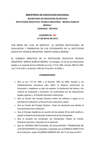MINISTERIO DE EDUCACION NACIONAL
                      SECRETARIA DE EDUCACION DE BOYACA
         INSTITUCION EDUCATIVA TECNICO INDUSTRIAL “MARCO AURELIO
                                        BERNAL”
                                  GARAGOA - BOYACA


                                    ACUERDO No. 004
                                 (17 DE MAYO DE 2011)


POR MEDIO DEL CUAL SE MODIFICA                     EL SISTEMA INSTITUCIONAL DE
EVALUACION Y PROMOCION DE LOS ESTUDIANTES EN LA INSTITUCION
EDUCATIVA TECNICO INDUSTRIAL “MARCO AURELIO BERNAL”


EL       CONSEJO     DIRECTIVO      DE LA INSTITUCIÓN EDUCATIVA TÉCNICO
INDUSTRIAL “MARCO AURELIO BERNAL” de Garagoa, en uso de sus atribuciones
legales y en especial de las conferidas en la ley 115 de 1994, decreto 1860 de 1994,
Ley 715 de 2001 y el decreto 1290 del 16 de Abril de 2009, y


                                    CONSIDERANDO:


         Que la Ley 115 de 1994 y el Decreto 1290 de 2009, facultan a los
          Establecimientos educativos para definir el Sistema Institucional de
          Evaluación y establecer su plan de estudios, la distribución del tiempo y los
          criterios de evaluación y promoción, de conformidad con las disposiciones
          legales vigentes y el Proyecto Educativo Institucional,
         Que es función del Consejo Directivo definir las políticas a seguir en la
          actividad de evaluación y promoción para cada área y grado.
         Que es función del Consejo Directivo tomar las decisiones que afecten el
          funcionamiento de la Institución,
         Que el Consejo Académico en reunión del día sábado 09 de abril modificó y
          aprobó el Sistema de Evaluación Institucional de los Estudiantes,
         Que el proyecto fue socializado con Estudiantes, Padres de Familia,
          Directivos docentes y Docentes de la Institución.
         Que EL SISTEMA INSTITUCIONAL DE EVALUACION Y PROMOCION DE
          LOS ESTUDIANTES fue estudiado y aprobado por el CONSEJO DIRECTIVO
          de la Institución, según ACUERDO NÚMERO 004 del 17 de mayo de 2011.
 