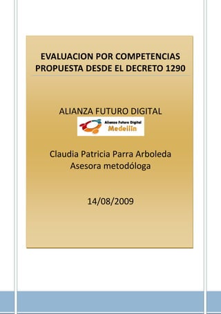EVALUACION POR COMPETENCIAS
PROPUESTA DESDE EL DECRETO 1290



    ALIANZA FUTURO DIGITAL



  Claudia Patricia Parra Arboleda
       Asesora metodóloga


           14/08/2009




                                1|P ági na
 